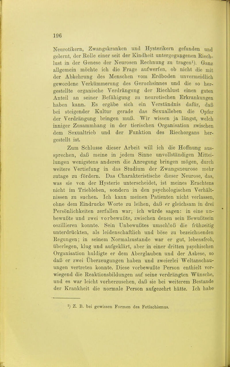 Nenrotikern, Zwangskranken und Hysterikern gefunden und gelernt, der Rolle einer seit der Kindheit untergegangenen Riech- lust in der Genese der Neurosen Rechnung zu tragen^). Ganz allgemein möchte ich die Frage aufwerfen, ob nicht die mit der Abkehrung des Menschen vom Erdboden unvermeidlich gewordene Verkiimmening des Geriichsinnes und die so her- gestellte organische Verdrängung der Riechlust einen guten Anteil an seiner Befähigung zu neurotischen Erkrankungen haben kann. Es ergäbe sich ein Verständnis dafür, daß bei steigender Kultur gerade das Sexualleben die Opfer der Verdrängung bringen muß. Wir wissen ja längst, welch inniger Zusammhang in der tierischen Organisation zwischen dem Sexualtrieb und der Funktion des Riechorgans her- gestellt ist. Zum Schlüsse dieser Arbeit will ich die Hoffnung aus- sprechen, daß meine in jedem Sinne unvollständigen Mittei- lungen wenigstens anderen die Anregung bringen mögen, durch weitere Vertiefung in das Studium der Zwangsneurose mehr zutage zu fördern. Das Charakteristische dieser Neurose, das, was sie von der Hysterie unterscheidet, ist meines Erachtens nicht im Triebleben, sondern in den psychologischen Verhält- nissen zu suchen. Ich kann meinen Patienten nicht verlassen, ohne dem Eindrucke Worte zu leihen, daß er gleichsam in drei Persönlichkeiten zerfallen war; ich würde sagen: in eine un- bewußte und zwei vorbewußte, zwischen denen sein Bewußtsein oszillieren konnte. Sein Unbewußtes umschloß die frühzeitig unterdrückten, als leidenschaftlich und böse zu bezeichnenden Regungen; in seinem Normalzustande war er gut, lebensfroh, überlegen, klug und aufgeklärt, aber in einer dritten psychischen Organisation huldigte er dem Aberglauben und der Askese, so daß er zwei Uberzeugungen haben und zweierlei Weltanschau- ungen vertreten konnte. Diese vorbewußte Person enthielt vor- wiegend die Reaktionsbildungen auf seine verdrängten Wünsche, und es war leicht vorherzusehen, daß sie bei weiterem Bestände der Krankheit die normale Person aufgezehrt hätte. Ich habe ^) Z. B. bei gewissen Formen des Fetischismus.