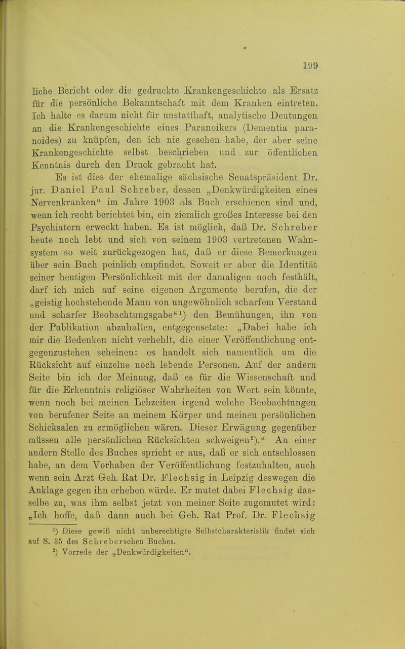 liehe Bericlit oder die gedruckte Krankengeschiclite als Ersatz für die persönliche Bekanntschaft mit dorn Kranken eintreten. Ich halte es darum nicht für unstatthaft, analytische Deutungen an die Krankengeschichte eines Paranoikers (Dementia para- noides) zu knüpfen, den ich nie gesehen habe^ der aber seine Krankengeschichte selbst beschrieben und zur öifentlichen Kenntnis durch den Druck gebracht hat. Es ist dies der ehemalige sächsische Senatspräsident Dr. jur. Daniel Paul Schreber, dessen „Denkwürdigkeiten eines Nervenkranken im Jahre 1903 als Buch erschienen sind und, wenn ich recht berichtet bin, ein ziemlich großes Interesse bei den Psychiatern erweckt haben. Es ist möglich, daß Dr. Schreber heute noch lebt und sich von seinem 1903 vertretenen Wahn- system so weit zurückgezogen hat, daß er diese Bemerkungen über sein Buch peinlich empfindet. Soweit er aber die Identität seiner heutigen Persönlichkeit mit der damaligen noch festhält, darf ich mich auf seine eigenen Argumente berufen, die der „geistig hochstehende Mann von ungewöhnlich scharfem Verstand und scharfer Beobachtungsgabe^) den Bemühungen, ihn von der Publikation abzuhalten, entgegensetzte: „Dabei habe ich mir die Bedenken nicht verhehlt, die einer Veröffentlichung ent- gegenzustehen scheinen: es handelt sich namentlich um die Rücksicht auf einzelne noch lebende Personen. Auf der andern Seite bin ich der Meinung, daß es für die Wissenschaft und für die Erkenntnis religiöser Wahrheiten von Wert sein könnte, wenn noch bei meinen Lebzeiten irgend welche Beobachtungen von berufener Seite an meinem Körper und meinen persönlichen Schicksalen zu ermöglichen wären. Dieser Erwägung gegenüber müssen alle persönlichen Rücksichten schweigen^). An einer andern Stelle des Buches spricht er aus, daß er sich entschlossen habe, an dem Vorhaben der Veröffentlichung festzuhalten, auch wenn sein Arzt Geh. Rat Dr. Flechsig in Leipzig deswegen die Anklage gegen ihn erheben würde. Er mutet dabei Flechsig das- selbe zu, was ihm selbst jetzt von meiner Seite zugemutet wird: „Ich hoffe, daß dann auch bei Geh. Rat Prof. Dr. Flechsig Diese gewiß nicht unberechtigte Selbstcharakteristik findet sich auf S. 35 des Sehr eb er sehen Buches. Vorrede der „Denkwürdigkeiten.