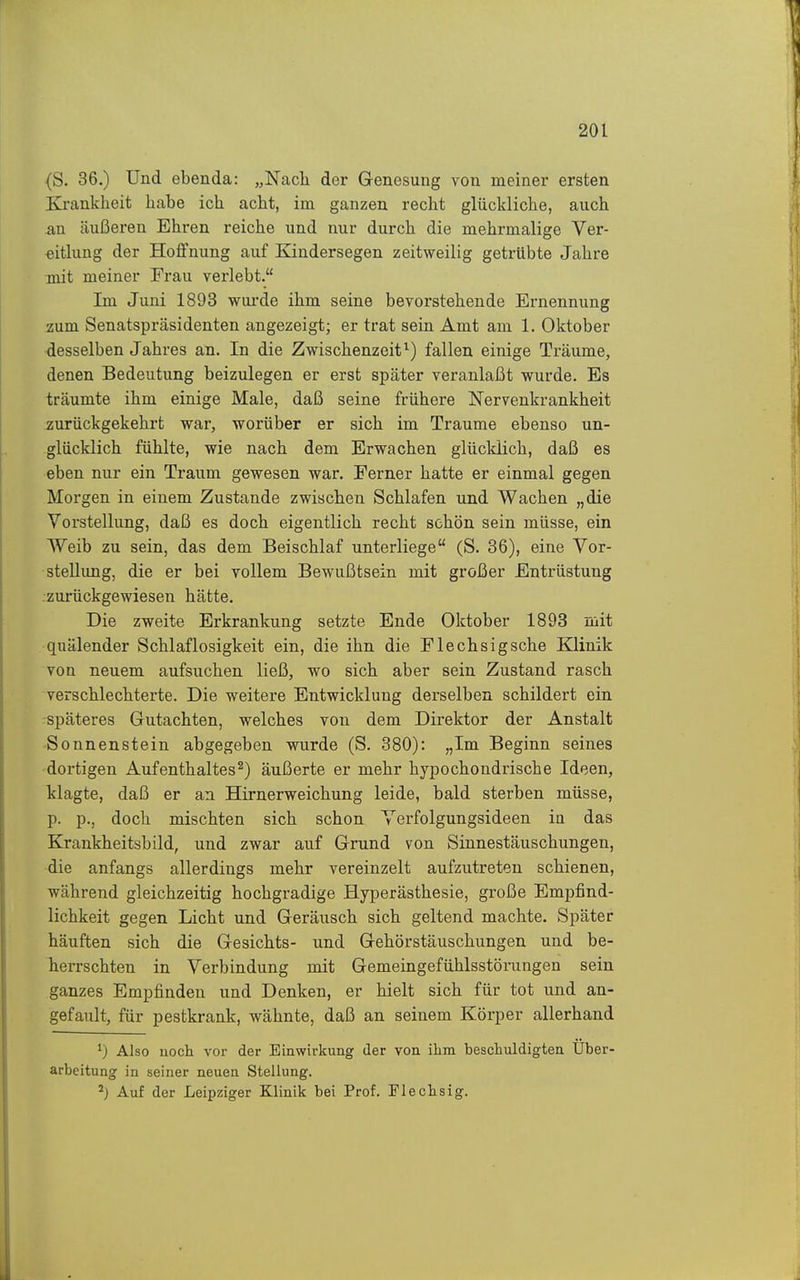 (S. 36.) Und ebenda: „Nacli der Genesung von meiner ersten Krankheit habe ich acht, im ganzen recht glückliche, auch an äußeren Ehren reiche und nur durch die mehrmalige Ver- -eitlung der Hoffnung auf Kindersegen zeitweilig getrübte Jahre mit meiner Frau verlebt. Im Juni 1893 woi'de ihm seine bevorstehende Ernennung zum Senatspräsidenten angezeigt; er trat sein Amt am 1. Oktober desselben Jahres an. In die Zwischenzeit^) fallen einige Träume, denen Bedeutung beizulegen er erst später veranlaßt wurde. Es träumte ihm einige Male, daß seine frühere Nervenkrankheit zurückgekehrt war, worüber er sich im Traume ebenso un- glücklich fühlte, wie nach dem Erwachen glücklich, daß es eben nur ein Traum gewesen war. Ferner hatte er einmal gegen Morgen in einem Zustande zwischen Schlafen und Wachen „die Vorstellung, daß es doch eigentlich recht schön sein müsse, ein Weib zu sein, das dem Beischlaf unterliege (S. 36), eine Vor- stellung, die er bei vollem Bewußtsein mit großer Entrüstung :zurückgewiesen hätte. Die zweite Erkrankung setzte Ende Oktober 1898 mit quälender Schlaflosigkeit ein, die ihn die Flechsig sehe Klinik von neuem aufsuchen ließ, wo sich aber sein Zustand rasch verschlechterte. Die weitere Entwicklung derselben schildert ein. späteres Gutachten, welches von dem Direktor der Anstalt Sonnenstein abgegeben wurde (S. 380): „Im Beginn seines dortigen Aufenthaltes^) äußerte er mehr hypochondrische Ideen, klagte, daß er an Hirnerweichung leide, bald sterben müsse, p. p., doch mischten sich schon Verfolgungsideen iu das Krankheitsbild, und zwar auf Grund von Sinnestäuschungen, die anfangs allerdings mehr vereinzelt aufzutreten schienen, während gleichzeitig hochgradige Hyperästhesie, große Empfind- lichkeit gegen Licht und Geräusch sich geltend machte. Später häuften sich die Gesichts- und Gehörstäuschungen und be- herrschten in Verbindung mit Gemeingefühlsstörungen sein ganzes Empfinden und Denken, er hielt sich für tot und an- gefault, für pestkrank, wähnte, daß an seinem Körper allerhand ^) Also uoch vor der Einwirkung der von ihm beschuldigten Über- arbeitung in seiner neuen Stellung. ^) Auf der Leipziger Klinik bei Prof. Flechsig.