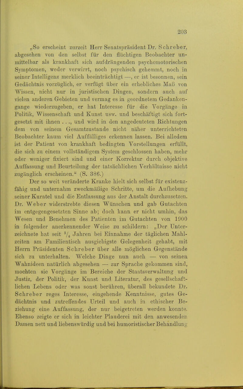 „So ersclieint zurzeit Herr Senatspräsident Dr. Schreber, abgesehen von den selbst für den flüchtigen Beobachter un- mittelbar als krankhaft sich aufdrängenden psychomotorischen Symptomen, weder verwirrt, noch psychisch gehemmt, noch in seiner Intelligenz merklich beeinträchtigt —, er ist besonnen, sein Gedächtnis vorzüglich, er verfügt über ein erhebliches Maß von Wissen, nicht nur in juristischen Dingen, sondern auch auf vielen anderen Gebieten und vermag es in geordnetem Gedanken- gange wiederzugeben, er hat Interesse für die Vorgänge in Politik, Wissenschaft und Kunst usw. und beschäftigt sich fort- gesetzt mit ihnen . . ., und wird in den angedeuteten Eichtungen dem von seinem Gesamtzustande nicht näher unterrichteten Beobachter kaum viel Auffälliges erkennen lassen. Bei alledem ist der Patient von krankhaft bedingten Vorstellungen erfüllt, die sich zu einem vollständigem System geschlossen haben, mehr oder weniger fixiert sind und einer Korrektur durch objektive Auffassung und Beurteilung der tatsächlichen Verhältnisse nicht zugänglich erscheinen. (S. 386.) Der so weit veränderte Kranke hielt sich selbst für existenz- fähig und unternahm zweckmäßige Schritte, um die Aufhebung seiner Kuratel und die Entlassung aus der Anstalt durchzusetzen. Dr. Weber widerstrebte diesen Wünschen und gab Gutachten im entgegengesetzten Sinne ab; doch kann er nicht umhin, das Wesen imd Benehmen des Patienten im Gutachten von 1900 in folgender anerkennender Weise zu schildern: „Der Unter- zeichnete hat seit ^4 Jahren bei Einnahme der täglichen Mahl- zeiten am Familientisch ausgiebigste Gelegenheit gehabt, mit Herrn Präsidenten Schreber über alle möglichen Gegenstände sich zu unterhalten. Welche Dinge nun auch — von seinen Wahnideen natürlich abgesehen — zur Sprache gekommen sind, mochten sie Vorgänge im Bereiche der Staatsverwaltung und Justiz, der Politik, der Kunst und Literatur, des gesellschaft- lichen Lebens oder was sonst berühren, überall bekundete Dr. Schreber reges Interesse, eingehende Kenntnisse, gutes Ge- dächtnis und zutreffendes Urteil und auch in ethischer Be- ziehung eine Auffassung, der nur beigetreten werden konnte. Ebenso zeigte er sich in leichter Plauderei mit den anwesenden Damen nett und liebenswürdig und bei humoristischer Behandlung