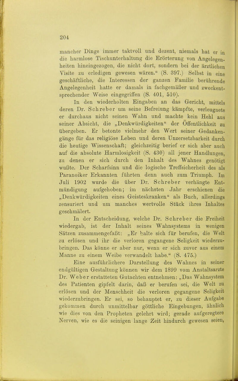 mancher Dinge immer taktvoll und dezent, niemals hat er in die harmlose Tischunterhaltung die Erörterung von Angelegen- heiten hineingezogen, die nicht dort, sondern bei der ärztUchen Visite zu erledigen gewesen wären. (S. 397.) Selbst in eine geschäftliche, die Interessen der ganzen Familie berührende Angelegenheit hatte er damals in fachgemäßer und zweckent- sprechender Weise eingegriffen (S. 401, 510). In den wiederholten Eingaben an das Gericht, mittels deren Dr. Schreber um seine Befreiung kämpfte, verleugnete er durchaus nicht seinen AVahn und machte kein Hehl aus seiner Absicht, die „Denkwürdigkeiten der OffentUchkeit zu übergeben. Er betonte vielmehr den Wert seiner Gedanken- gänge für das religiöse Leben und deren Unzersetzbarkeit durch die heutige Wissenschaft; gleichzeitig berief er sich aber auch auf die absolute Harmlosigkeit (S. 430) all jener Handlungen, zu denen er sich durch den Inhalt des Wahnes genötigt wußte. Der Scharfsinn und die logische Treffsicherheit des als Paranoiker Erkannten führten denn auch zum Triumph. Im Juli 1902 wurde die über Dr. Schreber verhängte Ent- mündigung aufgehoben; im nächsten Jahr erschienen die „Denkwürdigkeiten eines Geisteskranken als Buch, allerdings zensuriert und um manches wertvolle Stück ihres Inhaltes geschmälert. In der Entscheidung, welche Dr. Schreber die Freiheit wiedergab, ist der Inhalt seines Wahnsystems in wenigen Sätzen zusammengefaßt: „Er halte sich für berufen, die Welt zu erlösen und ihr die verloren gegangene Seligkeit wiederzu- bringen. Das könne er aber nur, wenn er sich zuvor aus einem Manne zu einem Weibe verwandelt habe. (S. 475.) Eine ausführlichere Darstellung des Wahnes in seiner endgültigen Gestaltung können wir dem 1899 vom Anstaltsarzte Dr. Weber erstatteten Gutachten entnehmen: „Das Wahnsystem des Patienten gipfelt darin, daß er berufen sei, die Welt zu erlösen und der Menschheit die verloren gegangene Seligkeit wiederzubringen. Er sei, so behauptet er, zu dieser Aufgabe gekommen durch unmittelbar göttliche Eingebungen, ähnlich wie dies von den Propheten gelehrt wird; gerade aufgeregtere Nerven, wie es die seinigen lange Zeit hindurch gewesen seien,