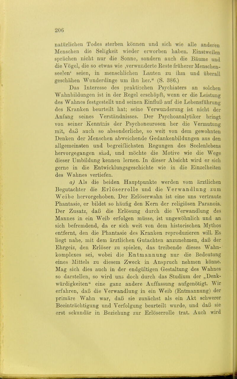 natürlichen Todes sterben können und sich wie alle anderen Menschen die Seligkeit wieder erworben haben. Einstweilen sprächen nicht nur die Sonne, sondern auch die Bäume und die Vögel, die so etwas wie ,verwunderte Reste früherer Menschen- seeion' seien, in menschlichen Lauten zu ihm und überall geschähen Wunderdinge um ihn her. (S. 386.) Das Interesse des ])rakti:;chen Psychiaters an solchen Wahnbildungen ist in der Regel erschöi^ft, wenn er die Leistung des Wahnes festgestellt und seinen Einfluß auf die Lebensführung des Kranken beurteilt hat; seine Verwunderung ist nicht der Anfang seines Verständnisses. Der Psychoanalytiker l)ringt von seiner Kenntnis der Psychoneurosen her die Vermutung mit, daß auch so absonderliche, so weit von dem gewohnten Denken der Menschen abweichende Gredankenbildungen aus den allgemeinsten und begreiflichsten Regungen des Seelenlebens hervorgegangen sind, und möchte die Motive wie die Wege dieser Umbildung kennen lernen. In dieser Absicht wird er sich gerne in die Entwicldungsgeschichte wie in die Einzelheiten des Wahnes vertiefen. a) Als die beiden Hauptpunkte werden vom ärztlichen Begutachter die Erlöserrolle und die Verwandlung zum Weibe hervorgehoben. Der Erlöserwahn ist eine uns vertraute Phantasie, er bildet so häufig den Kern der religiösen Paranoia. Der Zusatz, daß die Erlösung durch die Verwandlung des Mannes in ein Weib erfolgen müsse, ist ungewöhnlich und an sich befremdend, da er sich weit von dem historischen Mythos entfernt, den die Phantasie des Kranken reproduzieren will. Es liegt nahej mit dem ärztlichen Grutachten anzunehmen, daß der Ehrgeiz, den Erlöser zu spielen, das treibende dieses Wahn- komplexes sei, wobei die Entmannung nur die Bedeutung eines Mittels zu diesem Zweck in Anspruch nehmen könne. Mag sich dies auch in der endgültigen Gestaltung des Wahnes so darstellen, so wird uns doch durch das Studium der „Denk- würdigkeiten eine ganz andere Auffassung aufgenötigt. Wir erfahren, daß die Verwandlung in ein Weib (Entmannung) der primäre Wahn war, daß sie zunächst als ein Akt schwerer Beeinträchtigung und Verfolgung beurteilt wurde, und daß sie erst sekundär in Beziehung zur Erlöserrolle trat. Auch wird