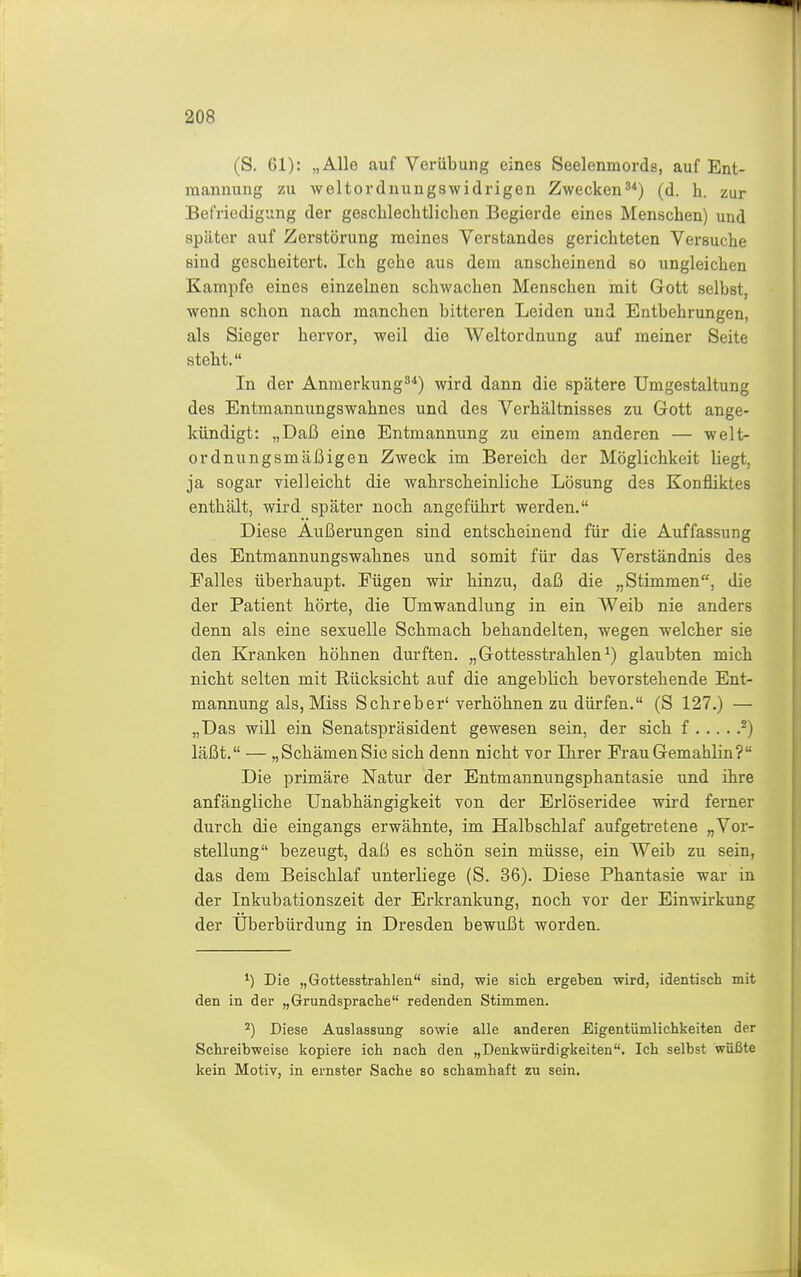 (S. 61): „Alle auf Veriibuiig eines Seelenmords, auf Ent- mannung zu weltordnungswidrigen Zwecken(d. h. zur Befriedigung der gesclilechtlichen Begierde eines Menschen) und später auf Zerstörung meines Verstandes gerichteten Versuche sind gescheitert. Ich gehe aus dem anscheinend so ungleichen Kampfe eines einzelnen schwachen Menschen mit Gott selbst, wenn schon nach manchen bitteren Leiden und Entbehrungen, als Sieger hervor, weil die Weltordnung auf meiner Seite steht. In der Anmerkung^'^) wird dann die spätere Umgestaltung des Entmannungswahnes und des Verhältnisses zu Gott ange- kündigt: „Daß eine Entmannung zu einem anderen — welt- ordnungsmäßigen Zweck im Bereich der Möglichkeit liegt, ja sogar vielleicht die wahrscheinliche Lösung des Konfliktes enthält, wird später noch angeführt werden. Diese Äußerungen sind entscheinend für die Auffassung des Entmannungswahnes und somit für das Verständnis des Falles überhaupt. Fügen wir hinzu, daß die „Stimmen, die der Patient hörte, die Umwandlung in ein Weib nie anders denn als eine sexuelle Schmach behandelten, wegen welcher sie den Kranken höhnen durften. „ Gottesstrahlen ^) glaubten mich nicht selten mit Rücksicht auf die angeblich bevorstehende Ent- mannung als, Miss Schreber' verhöhnen zu dürfen. (S 127.) — „Das will ein Senatspräsident gewesen sein, der sich f ^) läßt. — „Schämen Sie sich denn nicht vor Ihrer Frau Gemahlin? Die primäre Natur der Entmannungsphantasie und ihre anfängliche Unabhängigkeit von der Erlöseridee wird ferner durch die eingangs erwähnte, im Halbschlaf aufgetretene „Vor- stellung bezeugt, daß es schön sein müsse, ein Weib zu sein, das dem Beischlaf unterliege (S. 36). Diese Phantasie war in der Inkubationszeit der Erkrankung, noch vor der Einwirkung der Uberbürdung in Dresden bewußt worden. Die „Gottesstrahlen sind, wie sich ergeben wird, identisch mit den in der „Grundsprache redenden Stimmen. ^) Diese Auslassung sowie alle anderen Eigentümlichkeiten der Schreibweise kopiere ich nach den „Denkwürdigkeiten. Ich selbst wüßte kein Motiv, in ernster Sache so schamhaft zu sein.