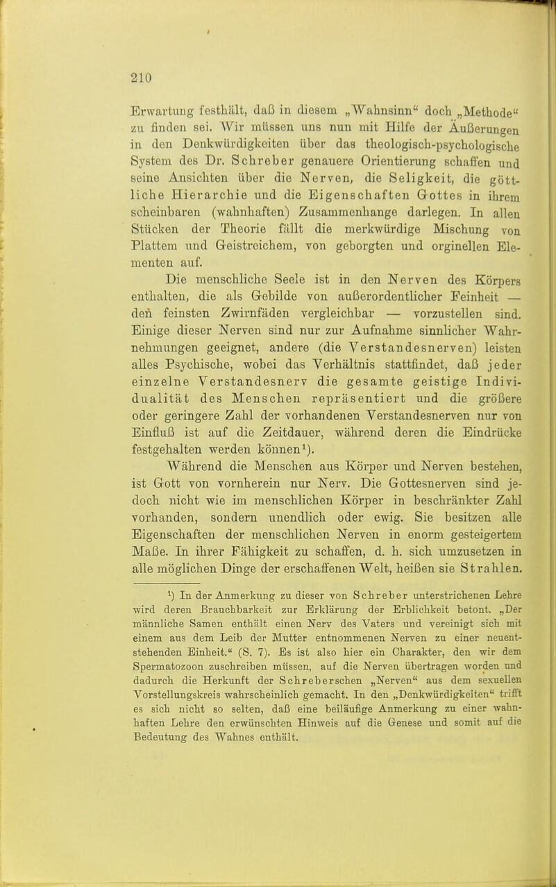 Erwartung festhält, daß in diesem „Wahnsinn doch „Methode zu finden sei. Wir müssen uns nun mit Hilfe der Äußerungen in den Denkwürdigkeiten über das theologisch-psychologische System des Dr. Schreber genauere Orientierung schallen und seine Ansichten über die Nerven, die Seligkeit, die gött- liche Hierarchie und die Eigenschaften Gottes in ihrem scheinbaren (wahnhaften) Zusammenhange darlegen. In allen Stücken der Theorie fällt die merkwürdige Mischung von Plattem und Greistreichem, von geborgten und orginellen Ele- menten auf. Die menschliche Seele ist in den Nerven des Körpers enthalten, die als Grebilde von außerordentlicher Feinheit — den feinsten Zwirnfäden vergleichbar — vorzustellen sind. Einige dieser Nerven sind nur zur Aufnahme sinnlicher Wahr- nehmungen geeignet, andere (die Verstandesnerven) leisten alles Psychische, vfobei das Verhältnis stattfindet, daß jeder einzelne Verstandesnerv die gesamte geistige Indivi- dualität des Menschen repräsentiert und die größere oder geringere Zahl der vorhandenen Verstandesnerven nur von Einfluß ist auf die Zeitdauer, während deren die Eindrücke festgehalten werden können^). Während die Menschen aus Körper und Nerven bestehen, ist Grott von vornherein nur Nerv. Die Gottesnerven sind je- doch nicht wie im menschlichen Körper in beschränkter Zahl vorhanden, sondern unendlich oder ewig. Sie besitzen alle Eigenschaften der menschlichen Nerven in enorm gesteigertem Maße. In ihrer Fähigkeit zu schaffen, d. h. sich umzusetzen in alle möglichen Dinge der erschaffenen Welt, heißen sie Strahlen. ^) In der Anmerkung zu dieser von Schreber unterstrichenen Lehre wird deren Brauchbarkeit zur Erklärung der Erblichkeit betont. „Der männliche Samen enthält einen Nerv des Vaters und vereinigt sich mit einem aus dem Leib der Mutter entnommenen Nerven zu einer neuent- stehenden Einheit. (S. 7). Es ist also hier ein Charakter, den wir dem Spermatozoon zuschreiben müssen, auf die Nerven übertragen worden und dadurch die Herkunft der Schreber sehen „Nerven aus dem sexuellen Vorstellungskreis wahrscheinlich gemacht. In den „Denkwürdigkeiten trift't es sich nicht so selten, daß eine beiläufige Anmerkung zu einer wahn- haften Lehre den erwünschten Hinweis auf die Genese und somit auf die Bedeutung des Wahnes enthält.