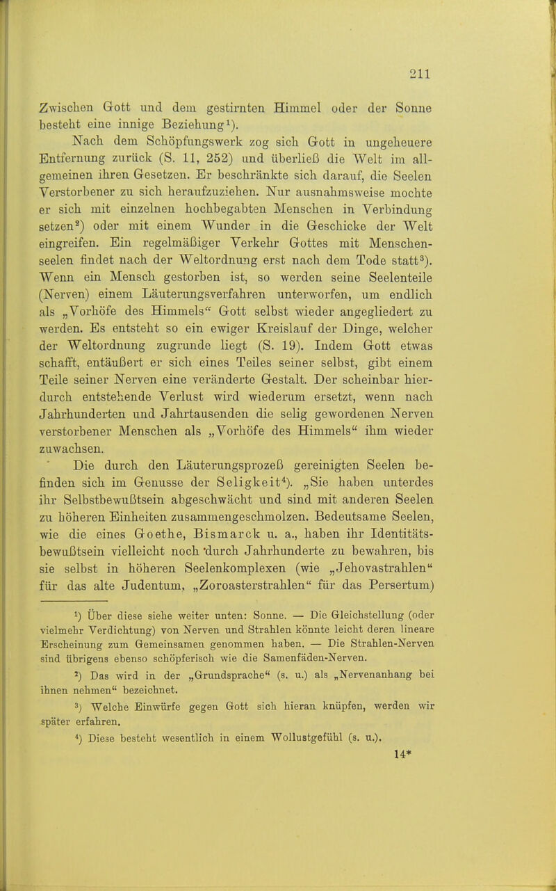 Zwischen Gott und dem gestirnten Himmel oder der Sonne besteht eine innige Beziehung^). Nach dem Schöpfungswerk zog sich Gott in ungeheuere Entfernung zurück (S. 11, 252) und überließ die Welt im all- gemeinen ihren Gesetzen. Er beschränkte sich darauf, die Seelen Verstorbener zu sich heraufzuziehen. Nur ausnahmsweise mochte er sich mit einzelnen hochbegabten Menschen in Verbindung setzen^) oder mit einem Wunder in die Geschicke der Welt eingreifen. Ein regelmäßiger Verkehr Gottes mit Menschen- seelen findet nach der Weltordnung erst nach dem Tode statt^). Wenn ein Mensch gestorben ist, so werden seine Seelenteile (iSTerven) einem Läuterungsverfahren unterworfen, um endlich als „Vorhöfe des Himmels Gott selbst wieder angegliedert zu werden. Es entsteht so ein ewiger Kreislauf der Dinge, welcher der Weltordnung zugrunde liegt (S. 19). Indem Gott etwas schafft, entäußert er sich eines Teiles seiner selbst, gibt einem Teile seiner Nerven eine veränderte Gestalt. Der scheinbar hier- durch entstehende Verlust wird wiederum ersetzt, wenn nach Jahrhunderten und Jahrtausenden die selig gewordenen Nerven verstorbener Menschen als „Vorhöfe des Himmels ihm wieder zuwachsen. Die durch den Läuterungsprozeß gereinigten Seelen be- finden sich im Genüsse der Seligkeit^). „Sie haben unterdes ihr Selbstbewußtsein abgeschwächt und sind mit anderen Seelen zu höheren Einheiten zusammengeschmolzen. Bedeutsame Seelen, wie die eines Goethe, Bismarck u. a., haben ihr Identitäts- bewußtsein vielleicht noch 'durch Jahrhunderte zu bewahren, bis sie selbst in höheren Seelenkomplexen (wie „Jehovastrahlen für das alte Judentum. „Zoroasterstrahlen für das Persertum) 1) Über diese siehe weiter unten: Sonne. — Die Gleichstellung (oder vielmehr Verdichtung) von Nerven und Strahlen liönnte leicht deren lineare Erscheinung zum Gemeinsamen genommen haben. — Die Strahlen-Nerven sind übrigens ebenso schöpferisch wie die Samenfäden-Nerven. Das wird in der „Grundsprache (s. u.) als „Nervenanhang bei ihnen nehmen bezeichnet. 3) Welche Einwürfe gegen Gott sich hieran knüpfen, werden wir später erfahren. Diese besteht wesentlich in einem Wollustgefühl (s. u.). U*