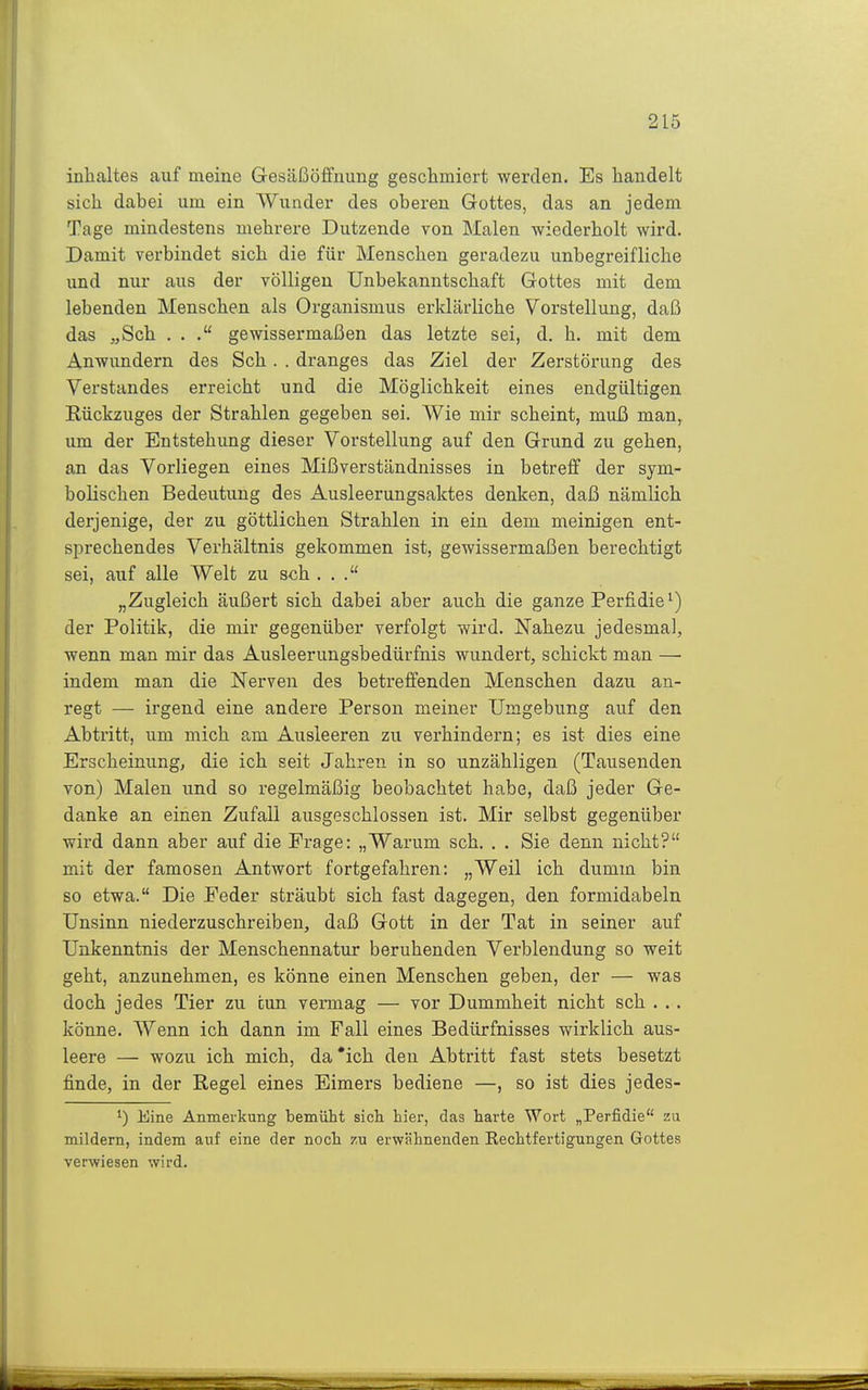 Inhaltes auf meine Gesäßöffuung geschmiert werden. Es handelt sich dabei um ein Wunder des oberen Gottes, das an jedem Tage mindestens mehrere Dutzende von Malen wiederholt wird. Damit verbindet sich die für Menschen geradezu unbegreifliche und nur aus der völligen Unbekanntschaft Gottes mit dem lebenden Menschen als Organismus erklärliche Vorstellung, daß das „Sch ... gewissermaßen das letzte sei, d. h. mit dem Anwundern des Sch. . dranges das Ziel der Zerstörung des Verstandes erreicht und die Möglichkeit eines endgültigen Rückzuges der Strahlen gegeben sei. Wie mir scheint, muß man, um der Entstehung dieser Vorstellung auf den Grund zu gehen, an das Vorliegen eines Mißverständnisses in betreff der sym- bolischen Bedeutung des Ausleerungsaktes denken, daß nämlich derjenige, der zu göttlichen Strahlen in ein dem meinigen ent- sprechendes Verhältnis gekommen ist, gewissermaßen berechtigt sei, auf alle Welt zu sch ... „Zugleich äußert sich dabei aber auch die ganze Perfidie^) der Politik, die mir gegenüber verfolgt wird. Nahezu jedesmal, wenn man mir das Ausleerungsbedürfnis wundert, schickt man — indem man die Nerven des betreffenden Menschen dazu an- regt — irgend eine andere Person meiner Umgebung auf den Abtritt, um mich am Ausleeren zu verhindern; es ist dies eine Erscheinung, die ich seit Jahren in so unzähligen (Tausenden von) Malen und so regelmäßig beobachtet habe, daß jeder Ge- danke an einen Zufall ausgeschlossen ist. Mir selbst gegenüber wird dann aber auf die Frage; „Warum sch. . . Sie denn nicht? mit der famosen Antwort fortgefahren: „Weil ich dumm bin so etwa. Die Feder sträubt sich fast dagegen, den formidabeln Unsinn niederzuschreiben, daß Gott in der Tat in seiner auf Unkenntnis der Menschennatur beruhenden Verblendung so weit geht, anzunehmen, es könne einen Menschen geben, der — was doch jedes Tier zu tun vermag — vor Dummheit nicht sch . ,. könne. Wenn ich dann im Fall eines Bedürfnisses wirklich aus- leere — wozu ich mich, da'ich den Abtritt fast stets besetzt finde, in der Regel eines Eimers bediene —, so ist dies jedes- 1) Eine Anmerkung bemüht sicli hier, das harte Wort „Perfidie zu mildern, indem auf eine der noch zu erwähnenden Rechtfertigungen Gottes verwiesen wird.