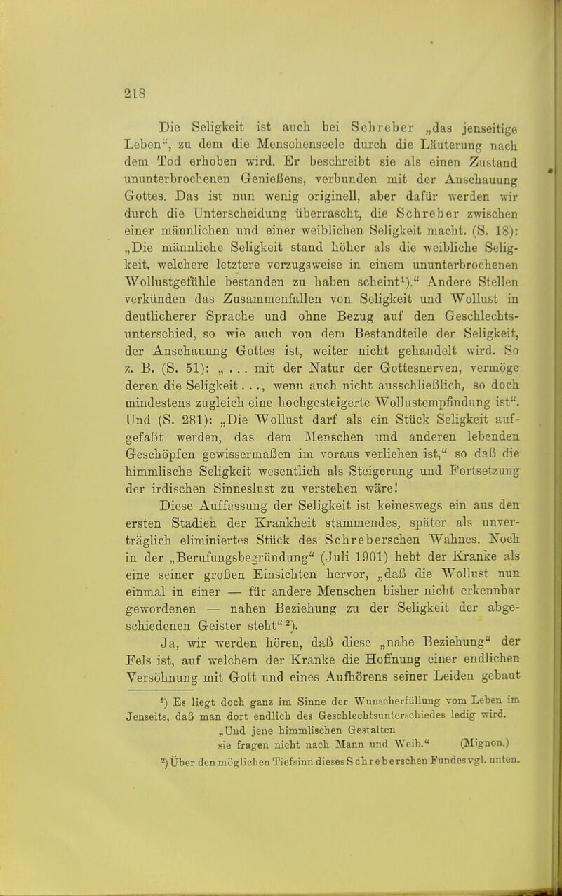 Die Seligkeit ist anch bei Schreber „das jenseitige Leben, zu dem die Mensclienseele durch die Läuterung nach dem Tod erhoben wird. Er beschreibt sie als einen Zustand ununterbrochenen Genießens, verbunden mit der Anschauung Gottes. Das ist nun wenig originell, aber dafür werden wir durch die Unterscheidung überrascht, die Schreber zwischen einer männlichen und einer weiblichen Seligkeit macht. (S. 18): „Die männliche Seligkeit stand höher als die weibliche Selig- keit, weichere letztere vorzugsweise in einem ununterbrochenen Wolliistgefühle bestanden zu haben scheint^). Andere Stellen verkünden das Zusammenfallen von Seligkeit und Wollust in deutlicherer Sprache und ohne Bezug auf den Geschlechts- unterschied, so wie auch von dem Bestandteile der Seligkeit, der Anschauung Gottes ist, weiter nicht gehandelt wird. So z. B. (S. 51): „ . . . mit der Natur der Gottesnerven, vermöge deren die Seligkeit. . wenn auch nicht ausschließlich, so doch, mindestens zugleich eine hochgesteigerte Wollustempfindung ist. Und (S. 281): „Die Wollust darf als ein Stück Seligkeit auf- gefaßt werden, das dem Menschen und anderen lebenden Geschöpfen gewissermaßen im voraus verliehen ist, so daß die himmlische Seligkeit wesentlich als Steigerung und I'ortsetzung der irdischen Sinneslust zu verstehen wäre! Diese Auffassung der Seligkeit ist keineswegs ein aus den ersten Stadien der Krankheit stammendes, später als unver- träglich eliminiertos Stück des Schreberschen Wahnes. Noch in der „Berufungsbegründung (Juli 1901) hebt der Kranke als eine seiner großen Einsichten hervor, „daß die Wollust nun einmal in einer — für andere Menschen bisher nicht erkennbar gewordenen — nahen Beziehung zu der Seligkeit der abge- schiedenen Geister steht ^). Ja, wir werden hören, daß diese „nahe Beziehung der Fels ist, auf welchem der Kranke die Hoffnung einer endlichen Versöhnung mit Gott und eines Aufhörens seiner Leiden gebaut 1) Es liegt doch ganz im Sinne der Wunscherfüllung vom Leben im Jenseits, daß man dort endlich des Geschlechtsunterschiedes ledig wird. „Und jene himmlischen Gestalten sie fragen nicht nach Mann und Weib. (Mignon.) 2) Über den möglichen Tiefsinn dieses S ch r e b e rschen Fundes vgl. unten.