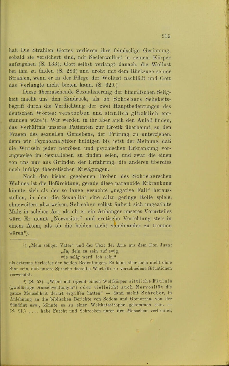 hat. Die Strahlen Grottes verlieren ihre feindselige Gesinnung, sobald sie versichert sind, mit Seelenwollust in seinem Körper aufzugehen (S. 133); Gott selbst verlangt danach, die Wollust bei ihm zu finden (S. 283) und droht mit dem Rückzüge seiner Strahlen, wenn er in der Pflege der Wollust nachläßt und Gott das Verlangte nicht bieten kann. (S. 320.) Diese überraschende Sexualisierung der himmlischen Selig- keit macht uns den Eindruck, als ob Schrebers Seligkeits- begriff durch die Verdichtung der zwei Hauptbedeutungen des deutschen Wortes: verstorben und sinnlich glücklich ent- standen wäre^). Wir werden in ihr aber auch den Anlaß finden, das Verhältnis unseres Patienten zur Erotik überhaupt, zu den Fragen des sexuellen Genießens, der Prüfung zu unterziehen, denn wir Psychoanalytiker huldigen bis jetzt der Meinung, daß die Wurzeln jeder nervösen und psychischen Erkrankung vor- zugsweise im Sexualleben zu finden seien, und zwar die einen von uns nur aus Gründen der Erfahrung, die anderen überdies noch infolge theoretischer Erwägungen. Nach den bisher gegebenen Proben des Schreberschen Wahnes ist die Befürchtung, gerade diese paranoide Erkrankung könnte sich als der so lange gesuchte „negative Pall heraus- stellen, in dem die Sexualität eine allzu geringe Rolle spiele, ohneweiters abzuweisen. Schreber selbst äußert sich ungezählte Male in solcher Art, als ob er ein Anhänger unseres Vorurteiles wäre. Er nennt „Nervosität und erotische Verfehlung stets in einem Atem, als ob die beiden nicht voneinander zu trennen wären 2). „Mein seliger Vater und der Text der Arie aus dem Don Juan: „Ja, dein zu sein auf ewig, wie selig werd' ich sein. als extreme Vertreter der beiden Bedeutungen. Es kann aber auch nicht ohne Sinn sein, daß unsere Sprache dasselbe Wort für so verschiedene Situationen verwendet. ^) (S. 52): „Wenn auf irgend einem Weltkörper sittliche Fäulnis („wollüstige Ausschweifungen) oder vielleicht auch Nervosität die ganze Menschheit derart ergriffen hatten — dann meint Schreber, in Anlehnung an die biblischen Berichte von Sodom und Gomorrha, von der Sündflut usw., könnte es zu einer Weltkatastrophe gekommen sein. — (S. 91.) „... habe Furcht und Schrecken unter den Menschen verbreitet.