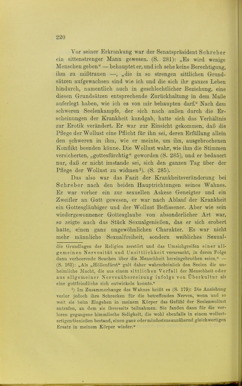 Vor seinei* Erkrankung war der Senatspräsident Schreber ein sittenstrenger Mann gewesen. (S. 281): „Es wird wenige Menschen geben — behauptet er, und ich sehe keine Berechtigung, ihm zu mißtrauen —, „die in so strengen sittlichen Grund- sätzen aufgewachsen sind wie ich und die sich ihr ganzes Leben hindurch, namentlich auch in geschlechtlicher Beziehung, eine diesen Grundsätzen entsprechende Zurückhaltung in dem Maße auferlegt haben, wie ich es von mir behaupten darf. Nach dem schweren Seelenkampfe, der sich nach außen durch die Er- scheinungen der Krankheit kundgab, hatte sich das Verhältnis zur Erotik verändert. Er war zur Einsicht gekommen, daß die Pflege der Wollust eine Pflicht für ihn sei, deren Erfüllung allein den schweren in ihm, wie er meinte, um ihn, ausgebrochenen Konflikt beenden könne. Die Wollust wahr, wie ihm die Stimmen versicherten, „gottesfürchtig geworden (S. 285), und er bedauert nur, daß er nicht imstande sei, sich den ganzen Tag über der Pflege der Wollust zu widmen i). (S. 285). Das also war das Fazit der Krankheitsveränderung bei Schreber nach den beiden Hauptrichtungen seines Wahnes. Er war vorher ein zur sexuellen Askese Geneigter und ein Zweifler an Gott gewesen, er war nach Ablauf der Krankheit ein Gottesgläubiger und der Wollust Beflissener. Aber wie sein wiedergewonnener Gottesglaube von absonderlicher Art war, so zeigte auch das Stück Sexualgenießen, das er sich erobert hatte, einen ganz ungewöhnlichen Charakter. Es war nicht mehr männliche Sexualfreiheit, sondern weibliches Sexual- die Grundlagen der Religion zerstört und das Umsichgreifen einer all- gemeinen Nervosität und Unsittlichkeit verursacht, in deren Folge dann verheerende Seuchen über die Menschheit hereingebrochen seien. — (S. 163): „Als „Höllenfürst galt daher wahrscheinlich den Seelen die un- heimliche Macht, die aus einem sittlichen Verfall der Menschheit oder aus allgemeiner Nervenüberreizung infolge von Uberkultur als eine gottfeindliche sich entwickeln konnte. 1) Im Zusammerhange des Wahnes heißt es (S. 179): Die Anziehung verlor jedoch ihre Schrecken für die betreffenden Nerven, wenn und so weit sie beim Eingehen in meinem Körper das Gefühl der Seelenwollust antrafen, an dem sie ihrerseits teilnahmen. Sie fanden dann für die ver- loren gegangene himmlische Seligkeit, die wohl ebenfalls in einem wollust- artigen Genießen bestand, einen ganz oder mindestens annähernd gleichwertigen Ersatz in meinem Körper wieder.