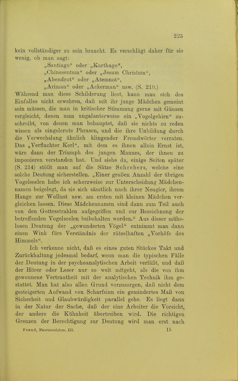 kein vollständiger zu sein braucht. Es verschlägt daher für sie wenig, ob man sagt: „Santiago oder „Karthago, „Chinesentum oder „Jesum Christum, „Abendrot oder „Atemnot, „Ariman oder „Ackerman usw. (S. 210.) Während man diese Schilderung liest, kann man sich des Einfalles nicht erwehren, daß mit ihr junge Mädchen gemeint sein müssen, die man in kritischer Stimmung gerne mit Gänsen vergleicht, denen man ungalanterweise ein „Vogelgehirn zu- schreibt, von denen man behauptet, daß sie nichts zu reden wissen als eingelernte Phrasen, und die ihre Unbildung durch die Verwechslung ähnlich klingender Fremdwörter verraten. Das „Verfluchter Kerl, mit dem es ihnen allein Ernst ist, wäre dann der Triumph des jungen Mannes, der ihnen zu imponieren verstanden hat. Und siehe da^ einige Seiten später (S. 214) stößt man auf die Sätze Schrebers, welche eine solche Deutung sicherstellen. „Einer großen Anzahl der übrigen Vogelseelen habe ich scherzweise zur Unterscheidung Mädchen- namen beigelegt, da sie sich sämtlich nach ihrer Neugier, ihrem Hange zur Wollust usw. am ersten mit kleinen Mädchen ver- gleichen lassen. Diese Mädchennamen sind dann zum Teil auch von den Gottesstrahlen aufgegrifl^en und zur Bezeichnung der betreffenden Vogelseelen beibehalten worden. Aus dieser mühe- losen Deutung der „gewunderten Vögel entnimmt man dann einen Wink fürs Verständnis der rätselhaften „Vorhöfe des Himmels. Ich verkenne nicht, daß es eines guten Stückes Takt und Zurückhaltung jedesmal bedarf, wenn man die typischen Fälle der Deutung in der psychoanalytischen Arbeit verläßt, und daß der Hörer oder Leser nur so weit mitgeht, als die von ihm gewonnene Vertrautheit mit der analytischen Technik ihm ge- stattet. Man hat also allen Grund vorzusorgen, daß nicht dem gesteigerten Aufwand von Scharfsinn ein gemindertes Maß von Sicherheit und Glaubwürdigkeit parallel gehe. Es liegt dann in der Natur der Sache, daß der eine Arbeiter die Vorsicht, der andere die Kühnheit übertreiben wird. Die richtigen Grenzen der Berechtigung zur Deutung wird man erst nach Freud, Kearosenlelire. III. 15