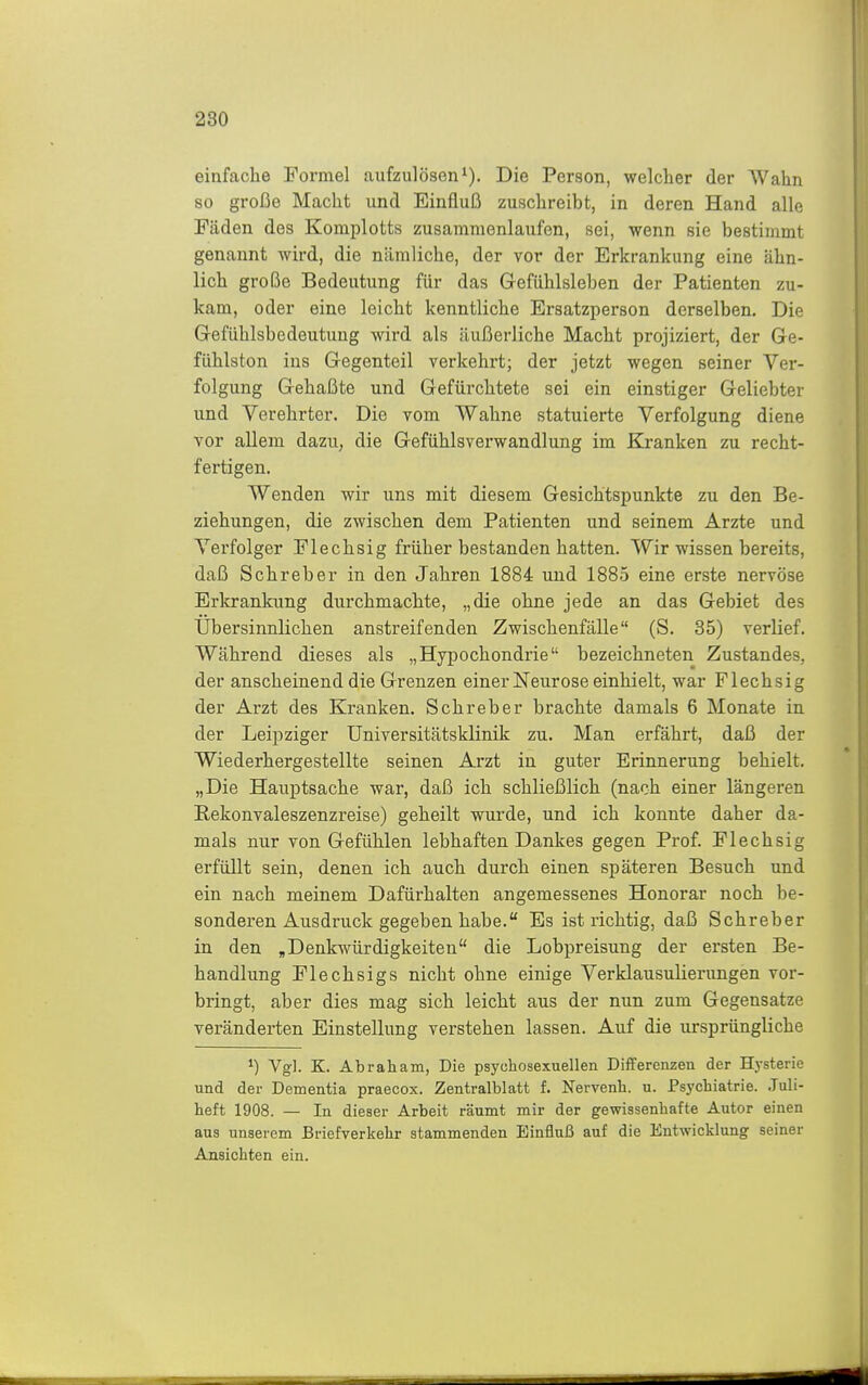 einfache Formel aufzulösen i). Die Person, welcher der Wahn so große Macht und Einfluß zuschreibt, in deren Hand alle Fäden des Komplotts zusammenlaufen, sei, wenn sie bestimmt genannt wird, die nämliche, der vor der Erkrankung eine ähn- lich große Bedeutung für das G-efühlsleben der Patienten zu- kam, oder eine leicht kenntliche Ersatzperson derselben. Die Gefühlsbedeutung wird als äußerliche Macht projiziert, der Ge- fühlston ins Gegenteil verkehrt; der jetzt wegen seiner Ver- folgung Gehaßte und Gefürchtete sei ein einstiger Geliebter und Verehrter. Die vom Wahne statuierte Verfolgung diene vor allem dazu, die Gefühlsverwandlung im Kranken zu recht- fertigen. Wenden wir uns mit diesem Gesichtspunkte zu den Be- ziehungen, die zwischen dem Patienten und seinem Arzte und Verfolger Flechsig früher bestanden hatten. Wir wissen bereits, daß Schreber in den Jahren 1884 und 1885 eine erste nervöse Erkrankung durchmachte, „die ohne jede an das Gebiet des Übersinnlichen anstreifenden Zwischenfälle (S. 35) verlief. Während dieses als „Hypochondrie bezeichneten Zustandes, der anscheinend die Grenzen einer Neurose einhielt, war Flechsig der Arzt des Kranken. Schreber brachte damals 6 Monate in der Leipziger Universitätsklinik zu. Man erfährt, daß der Wiederhergestellte seinen Arzt in guter Erinnerung behielt. „Die Hauptsache war, daß ich schließlich (nach einer längeren Rekonvaleszenzreise) geheilt wurde, und ich konnte daher da- mals nur von Gefühlen lebhaften Dankes gegen Prof. Flechsig erfüllt sein, denen ich auch durch einen späteren Besuch und ein nach meinem Dafürhalten angemessenes Honorar noch be- sonderen Ausdruck gegeben habe. Es ist richtig, daß Schreber in den ,Denkwürdigkeiten die Lobpreisung der ersten Be- handlung Flechsigs nicht ohne einige Verklausulierungen vor- bringt, aber dies mag sich leicht aus der nun zum Gegensatze veränderten Einstellung verstehen lassen. Auf die ursprüngliche Vgl. K. Abraham, Die psychosexuellen Diflferenzen der Hysterie und der Dementia praecox. Zentralblatt f. Nervenb. u. Psj'cbiatrie. .Tuli- heft 1908. — In dieser Arbeit räumt mir der gewissenhafte Autor einen aus unserem Briefverkehr stammenden Einfluß auf die Entwicklung seiner Ansichten ein.
