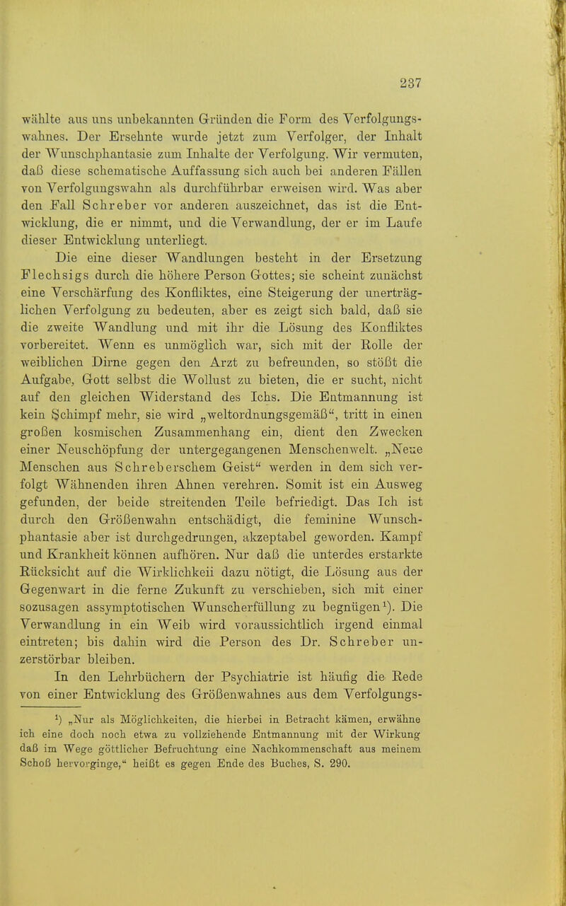 wählte aus uns unbekannten Gründen die Form des Verfolgungs- wahnes. Der Ersehnte wurde jetzt zum Verfolger, der Inhalt der Wunschphantasie zum Inhalte der Verfolgung. Wir vermuten, daß diese schematische Auffassung sich auch bei anderen Fällen von Verfolgungswahn als durchführbar erweisen wird. Was aber den Fall Sehr eher vor anderen auszeichnet, das ist die Ent- wicklung, die er nimmt, und die Verwandlung, der er im Laufe dieser Entwicklung unterliegt. Die eine dieser Wandlungen besteht in der Ersetzung Flechsigs durch die höhere Person Grottes; sie scheint zunächst eine Verschärfung des Konfliktes, eine Steigerung der unerträg- lichen Verfolgung zu bedeuten, aber es zeigt sich bald, daß sie die zweite Wandlung und mit ihr die Lösung des Konfliktes vorbereitet. Wenn es unmöglich war, sich mit der Rolle der weiblichen Dii-ne gegen den Arzt zu befreunden, so stößt die Aufgabe, Gott selbst die Wollust zu bieten, die er sucht, nicht auf den gleichen Widerstand des Ichs. Die Entmannung ist kein Schimpf mehr, sie wird „weltordnungsgemäß, tritt in einen großen kosmischen Zusammenhang ein, dient den Zwecken einer Neuschöpfung der untergegangenen Menschenwelt. „Neue Menschen aus Schreberschem Geist werden in dem sich ver- folgt Wähnenden ihren Ahnen verehren. Somit ist ein Ausweg gefunden, der beide streitenden Teile befriedigt. Das Ich ist durch den Größenwahn entschädigt, die feminine Wunsch- phantasie aber ist durchgedrungen, akzeptabel geworden. Kampf und Krankheit können aufhören. Nur daß die unterdes erstarkte Rücksicht auf die Wirklichkeii dazu nötigt, die Lösung aus der Gegenwart in die ferne Zukunft zu verschieben, sich mit einer sozusagen assymptotischen Wunscherfüllung zu begnügen^). Die Verwandlung in ein Weib wird voraussichtlich irgend einmal eintreten; bis dahin wird die Person des Dr. Schreber un- zerstörbar bleiben. In den Lehrbüchern der Psychiatrie ist häufig die Rede von einer Entwicklung des Größenwahnes aus dem Verfolgungs- ^) „Nur als Möglichkeiten, die hierbei in Betracht kämen, erwähne ich eine doch noch etwa zu vollziehende Entmannung mit der Wirkung daß im Wege göttlicher Befruchtung eine Nachkommenschaft aus meinem Schoß hervorginge, heißt es gegen Ende des Buches, S. 290.