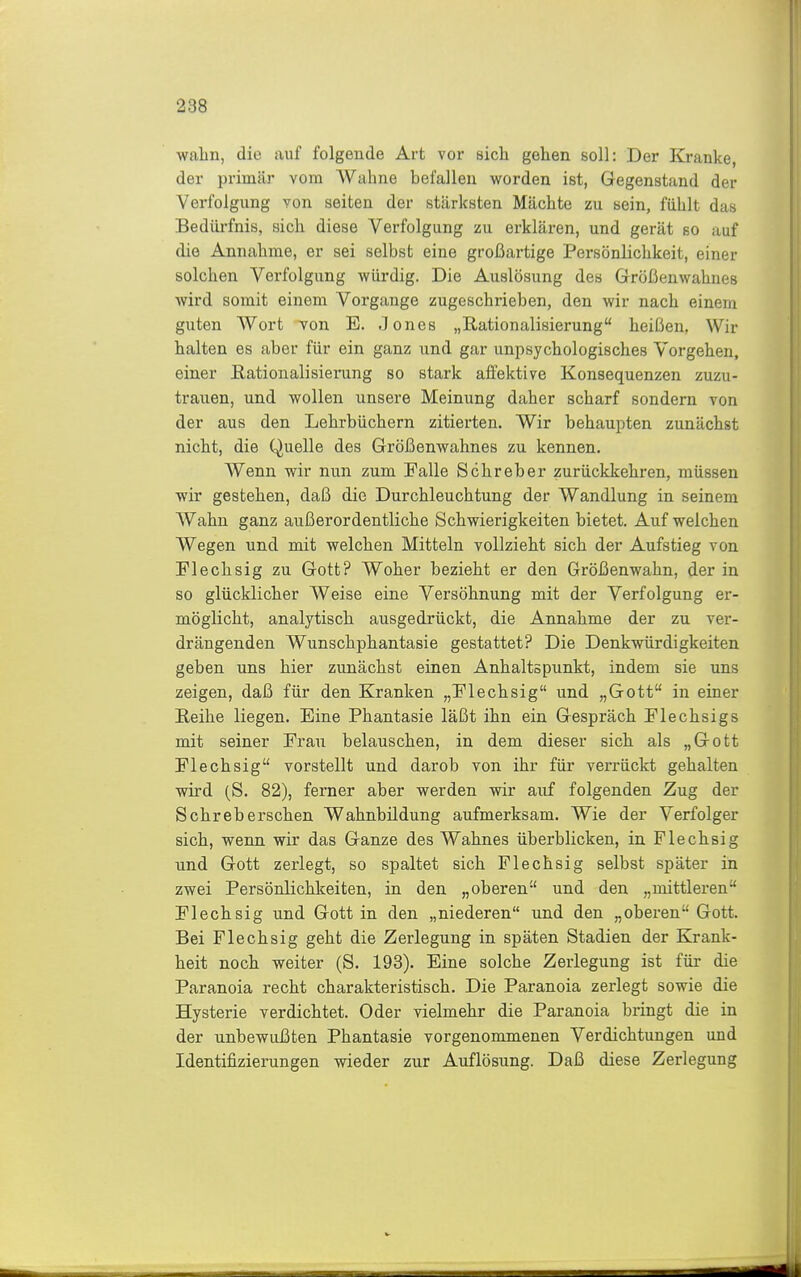 wabn, die auf folgende Art vor sich gehen soll: Der Kranke, der primär vom Wahne befallen worden ist, Gegenstand der Verfolgung von selten der stärksten Mächte zu sein, fühlt das Bedürfnis, sich diese Verfolgung zu erklären, und gerät so auf die Annahme, er sei selbst eine großartige Persönlichkeit, einer solchen Verfolgung würdig. Die Auslösung des Größenwahnes wird somit einem Vorgange zugeschrieben, den wir nach einem guten Wort von E. Jones „Rationalisierung heißen, Wir halten es aber für ein ganz und gar unpsychologisches Vorgehen, einer Eationalisierung so stark affektive Konsequenzen zuzu- trauen, und wollen unsere Meinung daher scharf sondern von der aus den Lehrbüchern zitierten. Wir behaupten zunächst nicht, die Quelle des Größenwahnes zu kennen. Wenn wir nun zum Falle Schreber zurückkehren, müssen wir gestehen, daß die Durchleuchtung der Wandlung in seinem Wahn ganz außerordentliche Schwierigkeiten bietet. Auf welchen Wegen und mit welchen Mitteln vollzieht sich der Aufstieg von Flechsig zu Gott? Woher bezieht er den Größenwahn, der in so glücklicher Weise eine Versöhnung mit der Verfolgung er- möglicht, analytisch ausgedrückt, die Annahme der zu ver- drängenden Wunschphantasie gestattet? Die Denkwürdigkeiten geben uns hier zunächst einen Anhaltspunkt, indem sie uns zeigen, daß für den Kranken „Flechsig und „Gott in einer Eeihe liegen. Eine Phantasie läßt ihn ein Gespräch Flechsigs mit seiner Frau belauschen, in dem dieser sich als „Gott Flechsig vorstellt und darob von ihr für verrückt gehalten wird (S. 82), ferner aber werden wir auf folgenden Zug der Sehrebersehen Wahnbildung aufmerksam. Wie der Verfolger sich, wenn wir das Ganze des Wahnes überblicken, in Flechsig und Gott zerlegt, so spaltet sich Flechsig selbst später in zwei Persönlichkeiten, in den „oberen und den „mittleren Flechsig und Gott in den „niederen und den „oberen Gott. Bei Flechsig geht die Zerlegung in späten Stadien der Krank- heit noch weiter (S. 193). Eine solche Zerlegung ist für die Paranoia recht charakteristisch. Die Paranoia zerlegt sowie die Hysterie verdichtet. Oder vielmehr die Paranoia bringt die in der unbewußten Phantasie vorgenommenen Verdichtungen und Identifizierungen wieder zur Auflösung. Daß diese Zerlegung