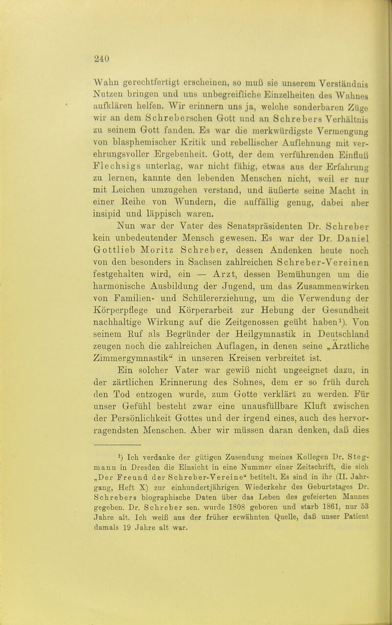 AValiii gerechtfertigt eracheiBeii, so muß sie unserem Verständnis Nutzen bringen und uns unbegreifliche Einzelheiten des Wahnes aufklären helfen. Wir erinnern uns ja, welche sonderbaren Züge wir an dem Schreberschen Gott und an Schrebers Verhältui« zu seinem Gott fanden. Es war die merkwürdigste Vermengung von blaspheniischer Kritik und rebellischer Auflehnung mit ver- ehrungsvüllcr Ergebenheit. Gott, der dem verführenden Einfluß Elechsigs unterlag, war nicht fähig, etwas aus der Erfahrung zu lernen, kannte den lebenden Menschen nicht, weil er nur mit Leichen umzugehen verstand, und äußerte seine Macht in einer Reihe von Wundern, die auffällig genug, dabei aber insipid und läppisch waren. Nun war der Vater des Senatspräsidenten Dr. Sehr eher kein unbedeutender Mensch gewesen. Es war der Dr. Daniel Gottlieb Moritz Schreber, dessen Andenken heute noch von den besonders in Sachsen zahlreichen Schreber-Vereinen festgehalten wird, ein — Arzt, dessen Bemühungen um die harmonische Ausbildung der Jugend, um das Zusammenwirken von Familien- und Schülererziehung, imi die Verwendung der Körperpflege und Körperarbeit zur Hebung der Gesundheit nachhaltige Wirkung auf die Zeitgenossen geübt haben ^). Von seinem Ruf als Begründer der Heilgymnastik in Deutschland zeugen noch die zahlreichen Auflagen, in denen seine „Arztliche Zimmergymnastik in unseren Kreisen verbreitet ist. Ein solcher Vater war gewiß nicht ungeeignet dazu, in der zärtlichen Erinnerung des Sohnes, dem er so früh durch den Tod entzogen wurde, zum Gotte verklärt zu werden. Für unser Gefühl besteht zwar eine unausfüUbare Kluft zwischen der Persönlichkeit Gottes und der irgend eines, auch des hervor- ragendsten Menschen. Aber wir müssen daran denken, daß dies ^) Ich verdanke der gütigen Zusendung meines Kollegen Dr. Steg- mann in Dresden die Einsiclit in eine Nummer einer Zeitsclii-ift, die sich „Der Freund der Schreber-Vereine betitelt. Es sind in ihr (II. Jahr- gang, Heft X) zur einhundertjährigen Wiederkehr des Geburtstages Dr. Schrebers biographische Daten über das Leben des gefeierten Mannes gegeben. Dr. Schreber sen. wurde 1808 geboren und starb 1861, nur 53 Jahre alt. Ich weiß aus der früher erwähnten Quelle, daß unser Patient damals 19 Jahre alt war.