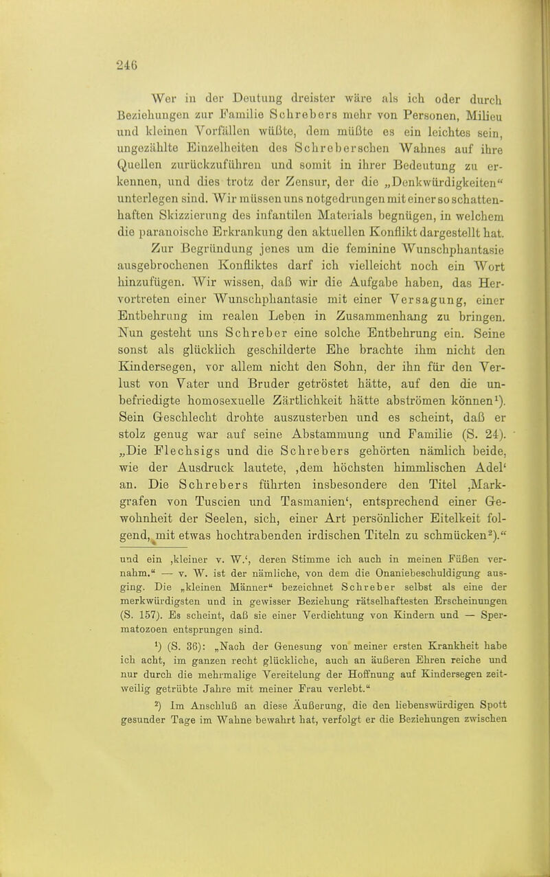 Wer iu der Deutung dreister wäre als ich oder durch Beziehungen zur Familie Schrebers mehr von Personen, Milieu und kleinen Vorfällen wüßte, dem müßte es ein leichtes sein, ungezählte Einzelheiten des Sehr eher sehen Wahnes auf ihre Quellen zurückzuführen und somit iu ihrer Bedeutung zu er- kennen, und dies trotz der Zensur, der die „Denkwürdigkeiten unterlegen sind. Wir müssen uns notgedrungen mit einer so schatten- haften Skizzierung des infantilen Materials begnügen, in welchem die paranoische Erkrankung den aktuellen Konflikt dargestellt hat. Zur Begründung jenes um die feminine Wunschphantasie ausgebrochenen Konfliktes darf ich vielleicht noch ein Wort hinzufügen. Wir wissen, daß wir die Aufgabe haben, das Her- vortreten einer Wunschphantasie mit einer Versagung, einer Entbehrung im realen Leben in Zusammenhang zu bringen. Nun gesteht uns Schreber eine solche Entbehrung ein. Seine sonst als glücklich geschilderte Ehe brachte ihm nicht den Kindersegen, vor allem nicht den Sohn, der ihn für den Ver- lust von Vater und Bruder getröstet hätte, auf den die un- befriedigte homosexuelle Zärtlichkeit hätte abströmen können^). Sein Geschlecht drohte auszusterben und es scheint, daß er stolz genug war auf seine Abstammung und Familie (S. 24). „Die Flechsigs und die Schrebers gehörten nämlich beide, wie der Ausdruck lautete, ,dem höchsten himmlischen Adel' an. Die Schrebers führten insbesondere den Titel ,Mark- grafen von Tuscien und Tasmanien', entsprechend einer Gre- wohnheit der Seelen, sich, einer Art persönlicher Eitelkeit fol- gend, ^mit etwas hochtrabenden irdischen Titeln zu schmücken^). uad ein ,kleiner v. W.', deren Stimme ich auch in meinen Püßen ver- nahm. — V. W. ist der nämliche, von dem die Onaniebeschuldigfung aus- ging. Die „kleinen Männer bezeichnet Schreber selbst als eine der merkwürdigsten und in gewisser Beziehung rätselhaftesten Erscheinungen (S. 157). Es scheint, daß sie einer Verdichtung von Kindern und — Sper- matozoen entsprungen sind. (S. 36): „Nach der Genesung von meiner ersten Krankheit habe ich acht, im ganzen recht glückliche, auch an äußeren Ehren reiche imd nur durch die mehrmalige Vereitelung der Hoffnung auf Kindersegen zeit- weilig getrübte Jahre mit meiner Frau verlebt. 2) Im Anschluß an diese Äußerung, die den liebenswürdigen Spott gesunder Tage im Wahne bewahrt hat, verfolgt er die Beziehungen zwischen