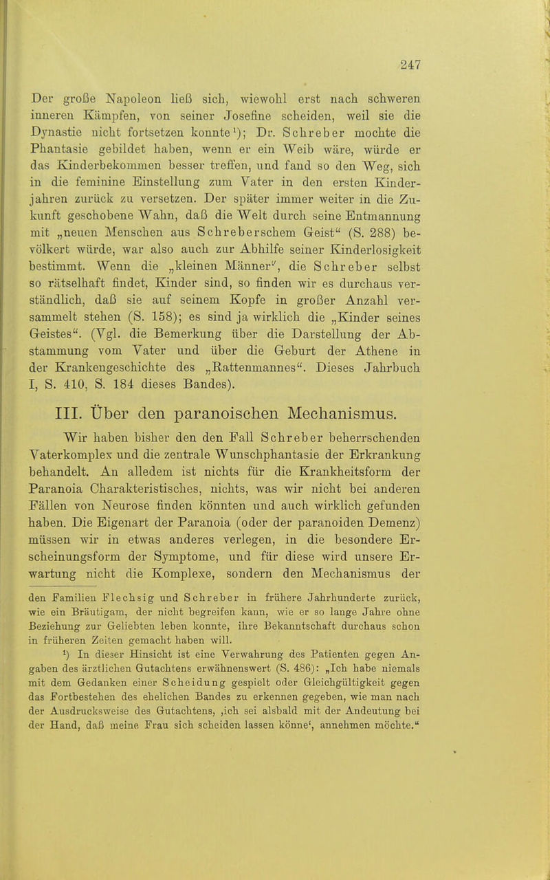 Der große Napoleon ließ sich, wiewohl erst nach schweren inneren Kämpfen, von seiner Joseüne scheiden, weil sie die Dynastie nicht fortsetzen konnte'); Dr. Schreber mochte die Phantasie gebildet haben, wenn er ein Weib wäre, würde er das Kinderbekommen besser treffen, und fand so den Weg, sich in die feminine Einstellung zum Vater in den ersten Kinder- jahren zurück zu versetzen. Der später immer weiter in die Zu- kimft geschobene Wahn, daß die Welt durch seine Entmannung mit „neuen Menschen aus Schreberschem Geist (S. 288) be- völkert würde, war also auch zur Abhilfe seiner Kinderlosigkeit bestimmt. Wenn die „kleinen Männer'', die Schreber selbst so rätselhaft findet, Kinder sind, so finden wir es durchaus ver- ständlich, daß sie auf seinem Kopfe in großer Anzahl ver- sammelt stehen (S. 158); es sind ja wirklich die „Kinder seines Geistes. (Vgl. die Bemerkung über die Darstellung der Ab- stammung vom Vater und über die Geburt der Athene in der Krankengeschichte des „Rattenmannes. Dieses Jahrbuch I, S. 410, S. 184 dieses Bandes). III. Über den paranoischen Mechanismus. Wir haben bisher den den Fall Schreber beherrschenden Vaterkomplex und die zentrale Wunschphantasie der Erkrankung behandelt. An alledem ist nichts für die Krankheitsform der Paranoia Charakteristisches, nichts, was wir nicht bei anderen Fällen von Neurose finden könnten und auch wirklich gefunden haben. Die Eigenart der Paranoia (oder der paranoiden Demenz) müssen wir in etwas anderes verlegen, in die besondere Er- scheinungsform der Symptome, und für diese wird unsere Er- wartung nicht die Komplexe, sondern den Mechanismus der den Familien Flechsig und Schreber in frühere Jahrhunderte zurück, wie ein Bräutigam, der nicht begreifen kann, wie er so lange Jahre ohne Beziehung zur Geliebten leben konnte, ihre Bekanntschaft dm-chaus schon in früheren Zeiten gemacht haben will. 1) In dieser Hinsicht ist eine Verwahrung des Patienten gegen An- gaben des ärztlichen Gutachtens erwähnenswert (S. 486): „Ich habe niemals mit dem Gedanken einer Scheidung gespielt oder Gleichgültigkeit gegen das Fortbestehen des ehelichen Bandes zu erkennen gegeben, wie man nach der Ausdrucksweise des Gutachtens, ,ich sei alsbald mit der Andeutung bei der Hand, daß raeine Frau sich scheiden lassen könne', annehmen möchte.