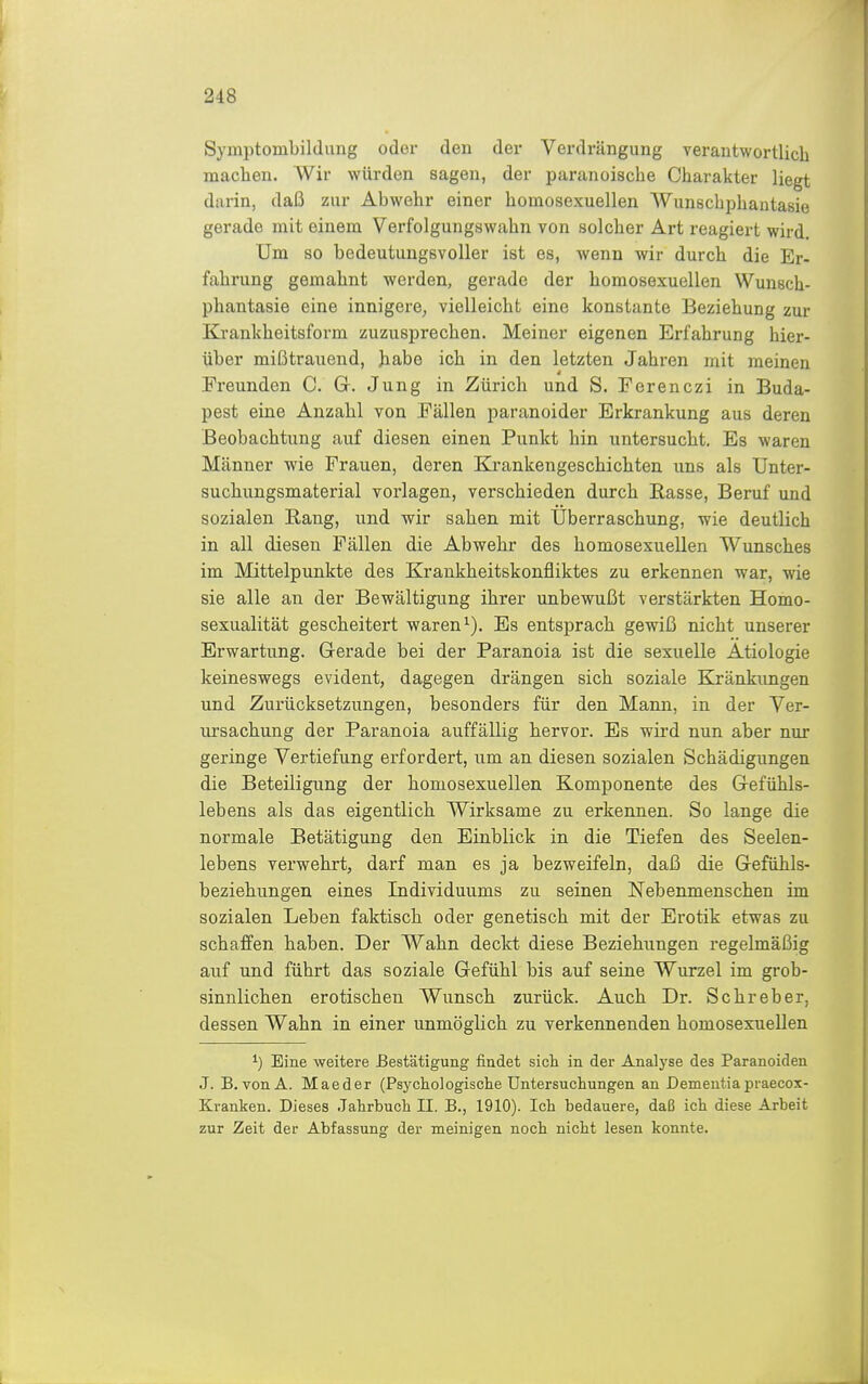 Symptombildiing oder den der Verdrängung verantwortlich machen. Wir würden sagen, der paranoische Charakter liegt darin, daß zur Abwehr einer homosexuellen Wunschphantasie gerade mit einem Verfolgungswahn von solcher Art reagiert wird. Um so bedeutungsvoller ist es, wenn wir durch die Er- fahrung gemahnt werden, gerade der homosexuellen Wunsch- phantasie eine innigere, vielleicht eine konstante Beziehung zur Krankheitsform zuzusj^rechen. Meiner eigenen Erfahrung hier- über mißtrauend, habe ich in den letzten Jahren mit raeinen Freunden C. G. Jung in Zürich und S. Ferenczi in Buda- pest eine Anzahl von Fällen paranoider Erkrankung aus deren Beobachtung auf diesen einen Punkt hin untersucht. Es waren Männer wie Frauen, deren Krankengeschichten uns als Unter- suchungsmaterial vorlagen, verschieden durch Rasse, Beruf und sozialen Rang, und wir sahen mit Überraschung, wie deutlich in all diesen Fällen die Abwehr des homosexuellen Wunsches im Mittelpunkte des Krankheitskonfliktes zu erkennen war, wie sie alle an der Bewältigung ihrer unbewußt verstärkten Homo- sexualität gescheitert waren Es entsprach gewiß nicht unserer Erwartung. Gerade bei der Paranoia ist die sexuelle Ätiologie keineswegs evident, dagegen drängen sich soziale Kränkungen und Zurücksetzungen, besonders für den Mann, in der Ver- ursachung der Paranoia auffällig hervor. Es wird nun aber nur geringe Vertiefung erfordert, um an diesen sozialen Schädigungen die Beteiligung der homosexuellen Komponente des Gefühls- lebens als das eigentlich Wirksame zu erkennen. So lange die normale Betätigung den Einblick in die Tiefen des Seelen- lebens verwehrt, darf man es ja bezweifeln, daß die Gefühls- beziehungen eines Individuums zu seinen Nebenmenschen im sozialen Leben faktisch oder genetisch mit der Erotik etwas zu schaffen haben. Der Wahn deckt diese Beziehungen regelmäßig auf und führt das soziale Gefühl bis auf seine Wurzel im grob- sinnlichen erotischen Wunsch zurück. Auch Dr. Schreber, dessen Wahn in einer unmöglich zu verkennenden homosexuellen ^) Eine weitere Bestätigung findet sicli in der Analyse des Paranoiden J. B.von A. Maeder (Psychologisclie Untersuchungen an Dementiapraecox- Kranken. Dieses Jahrbuch II. B., 1910). Ich bedauere, daß ich diese Arbeit zur Zeit der Abfassung der meinigen noch nicht lesen konnte.