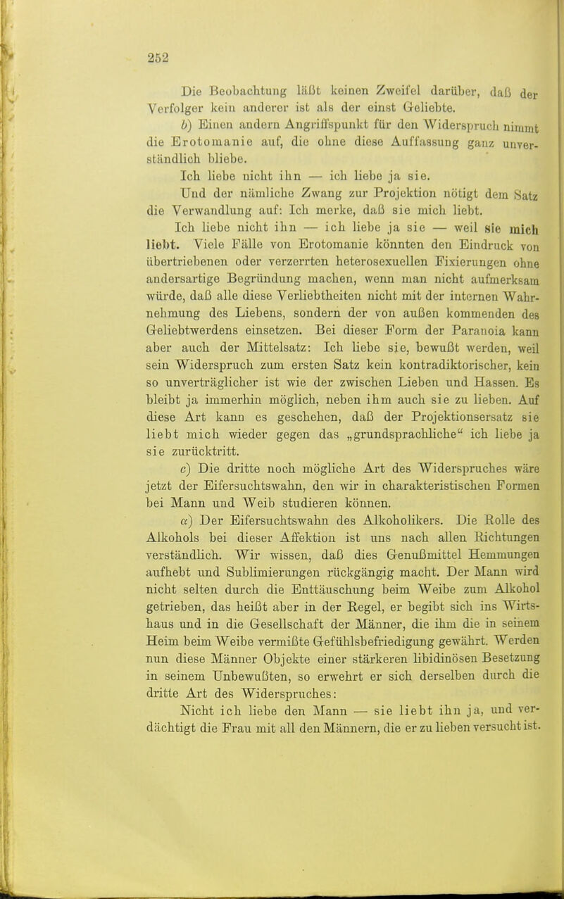 Die Beubachtung läßt keinen Zweifel darüber, daß der Verfolger kein anderer ist als der einst Geliebte. b) Einen andern Angrifispunkt für den Widerspruch nimmt die Erotomanie auf, die ohne diese Auffassung ganz unver- ständlich bliebe. Ich liebe nicht ihn — ich liebe ja sie. Und der nämliche Zwang zur Projektion nötigt dem Satz die Verwandlung auf: Ich merke, daß sie mich liebt. Ich liebe nicht ihn — ich liebe ja sie — weil sie mich liebt. Viele Fälle von Erotomanie könnten den Eindruck von übertriebenen oder verzerrten heterosexuellen Fixierungen ohne andersartige Begründung machen, wenn man nicht aufmerksam würde, daß alle diese Verliebtheiten nicht mit der internen Wahr- nehmung des Liebens, sondern der von außen kommenden des Geliebtwerdens einsetzen. Bei dieser Form der Paranoia kann aber auch, der Mittelsatz: Ich Hebe sie, bewußt werden, weil sein Widerspruch zum ersten Satz kein kontradiktorischer, kein so unverträglicher ist wie der zwischen Lieben und Hassen. Es bleibt ja immerhin möglich, neben ihm auch sie zu lieben. Auf diese Art kann es geschehen, daß der Projektionsersatz sie liebt mich wieder gegen das „grundsprachliche ich liebe ja sie zurücktritt. c) Die dritte noch, mögliche Art des Widerspruches wäre jetzt der Eifersuchtswahn, den wir in cbarakteristiscben Formen bei Mann und Weib studieren können. cf) Der Eifersuchtswahn des Alkoholikers. Die Rolle des Alkohols bei dieser Affektion ist uns nach allen Richtungen verständlich. Wir wissen, daß dies Genußmittel Hemmungen aufhebt und Sublimierungen rückgängig macht. Der Mann wird nicht selten durch die Enttäuschung beim Weibe zum Alkohol getrieben, das heißt aber in der Regel, er begibt sich ins Wirts- haus und in die Gesellschaft der Männer, die ihm die in seinem Heim beim Weibe vermißte Gefühlsbefriedigung gewährt. Werden nun diese Männer Objekte einer stärkeren libidinösen Besetzung in seinem Unbewußten, so erwehrt er sich derselben durch die dritte Art des Widerspruches: Nicht ich liebe den Mann — sie liebt ihn ja, und ver- dächtigt die Frau mit all den Männern, die er zu lieben versucht ist.