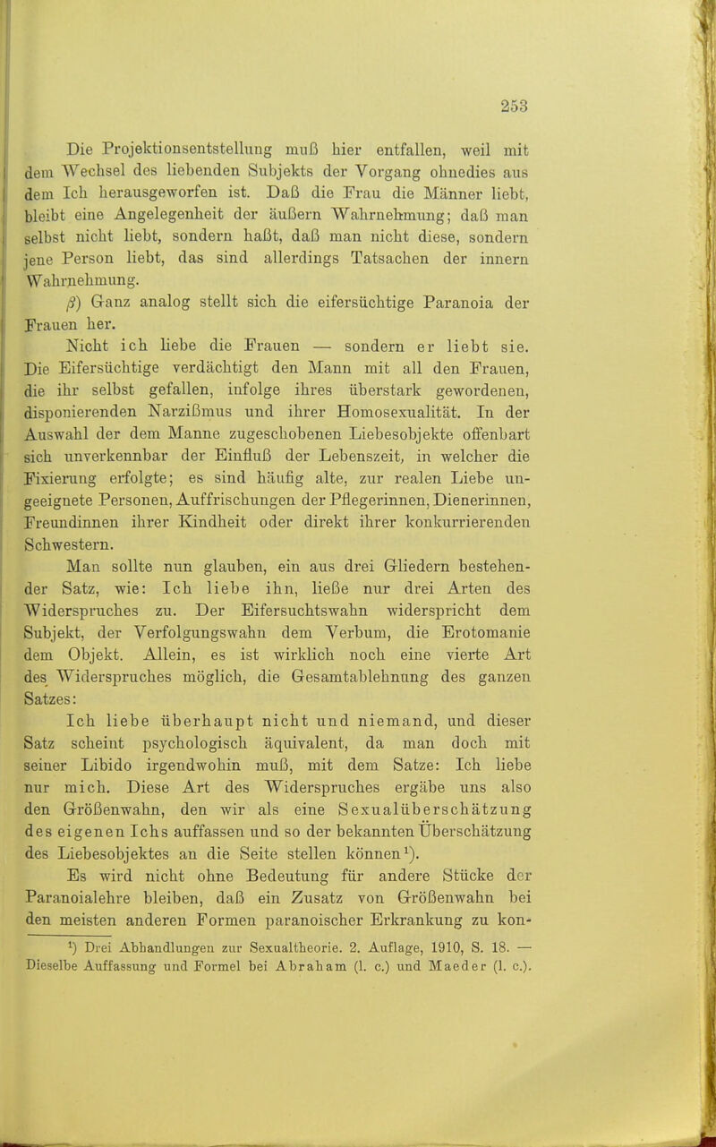 Die Projektionsentstellung muß hier entfallen, weil mit dem Wechsel des liehenden Subjekts der Vorgang ohnedies aus dem Ich herausgeworfen ist. Daß die Frau die Männer liebt, bleibt eine Angelegenheit der äußern Wahrnehmung; daß man selbst nicht liebt, sondern haßt, daß man nicht diese, sondern jene Person liebt, das sind allerdings Tatsachen der Innern Wahrnehmung. ß) Ganz analog stellt sich die eifersüchtige Paranoia der Frauen her. Nicht ich liebe die Frauen — sondern er liebt sie. Die Eifersüchtige verdächtigt den Mann mit all den Frauen, die ihr selbst gefallen, infolge ihres überstark gewordeneu, disponierenden Narzißmus und ihrer Homosexualität. In der Auswahl der dem Manne zugeschobenen Liebesobjekte offenbart sich unverkennbar der Einfluß der Lebenszeit, in welcher die Fisiemng erfolgte; es sind häufig alte, zur realen Liebe un- geeignete Personen, Auffrischungen der Pflegerinnen, Dienerinnen, Freundinnen ihrer Eandheit oder direkt ihrer konkurrierenden Schwestern. Man sollte nun glauben, ein aus drei Grliedern bestehen- der Satz, wie: Ich liebe ihn, ließe nur drei Arten des Widerspruches zu. Der Eifersuchtswahn widerspricht dem Subjekt, der Verfolgungswahn dem Verbum, die Erotomanie dem Objekt. Allein, es ist wirklich noch eine vierte Art des Widerspruches möglich, die Gesamtablehnung des ganzen Satzes: Ich liebe überhaupt nicht und niemand, und dieser Satz scheint iisychologisch äquivalent, da man doch mit seiner Libido irgendwohin muß, mit dem Satze: Ich liebe nur mich. Diese Art des Widerspruches ergäbe uns also den Größenwahn, den wir als eine Sexualüberschätzung des eigenen Ichs auffassen und so der bekannten Überschätzung des Liebesobjektes an die Seite stellen können^). Es wird nicht ohne Bedeutung für andere Stücke der Paranoialehre bleiben, daß ein Zusatz von Größenwahn bei den meisten anderen Formen paranoischer Erkrankung zu kon- ^) Drei Abhandlungen zur Sexualtheorie. 2. Auflage, 1910, S. 18. — Dieselbe Auffassung und Formel bei Abraham (1. c.) und Maeder (1. c).