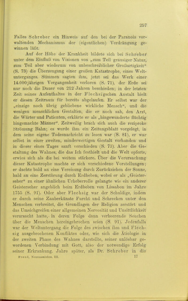 Falles Schrebei ein Hinweis auf den bei der Paranoia vor- waltenden Mechanismus der (eigentlichen) Verdrängung ge- winnen läßt. Auf der Höhe der Krankheit bildete sich bei Schreber unter dem Einfluß von Visionen von „zum Teil grausiger Natur, zum Teil aber wiederum von unbeschreiblicher Großartigkeit (S. 73) die Überzeugung einer großen Katastrophe, eines Welt- unterganges. Stimmen sagten ihm, jetzt sei das Werk einer 14.000jährigen Vergangenheit verloren (S. 71), der Erde sei nur noch die Dauer von 212 Jahren beschieden; in der letzten Zeit seines Aufenthaltes in der Flechsigschen Anstalt hielt er diesen Zeitraum für bereits abgelaufen. Er selbst war der „einzige noch übrig gebliebene wirkliche Mensch, und die wenigen menschlichen Gestalten, die er noch sah, den Arzt, die Wärter und Patienten, erklärte er als „hingewunderte flüchtig hingemachte Männer. Zeitweilig brach sich auch die rezijiroke (Strömung Bahn; es wurde ihm ein Zeitungsblatt vorgelegt, in dem seine eigene Todesnachricht zu lesen war (S. 81), er war selbst in einer zweiten, minderwertigen Gestalt vorhanden und in dieser eines Tages sanft verschieden (S. 73). Aber die Ge- staltung des Wahnes, die das Ich festhielt und die Welt opferte, erwies sich als die bei weitem stärkere. Uber die Verursachung dieser Katastroi^he machte er sich verschiedene Vorstellungen; er dachte bald an eine Vereisung durch Zurückziehen der Sonne, bald an eine Zerstörung durch Erdbeben, wobei er als „Geister- seher zu einer ähnlichen Urheberrolle gelangte wie ein anderer Geisterseher angeblich beim Erdbeben von Lissabon im Jahre 1755 (S. 91). Oder aber Flechsig war der Schuldige, indem er durch seine Zauberkünste Furcht und Schrecken unter den Menschen verbreitet, die Grundlagen der Religion zerstört und das Umsichgreifen einer allgemeinen Nervosität und Unsittlichkeit verursacht hatte, in deren Folge dann verheerende Seuchen über die Menschen hereingebrochen seien (S. 91). Jedenfalls war der Weltuntergang die Folge des zwischen ihm und Flech- sig ausgebrochenen Konfliktes oder, wie sich die Ätiologie in der zweiten Phase des Wahnes darstellte, seiner unlösbar ge- wordenen Verbindung mit Gott, also der notwendige Erfolg seiner Erkrankung. Jahre später, als Dr. Sehreber in die Freud, Xeurosenlehre. III. 17