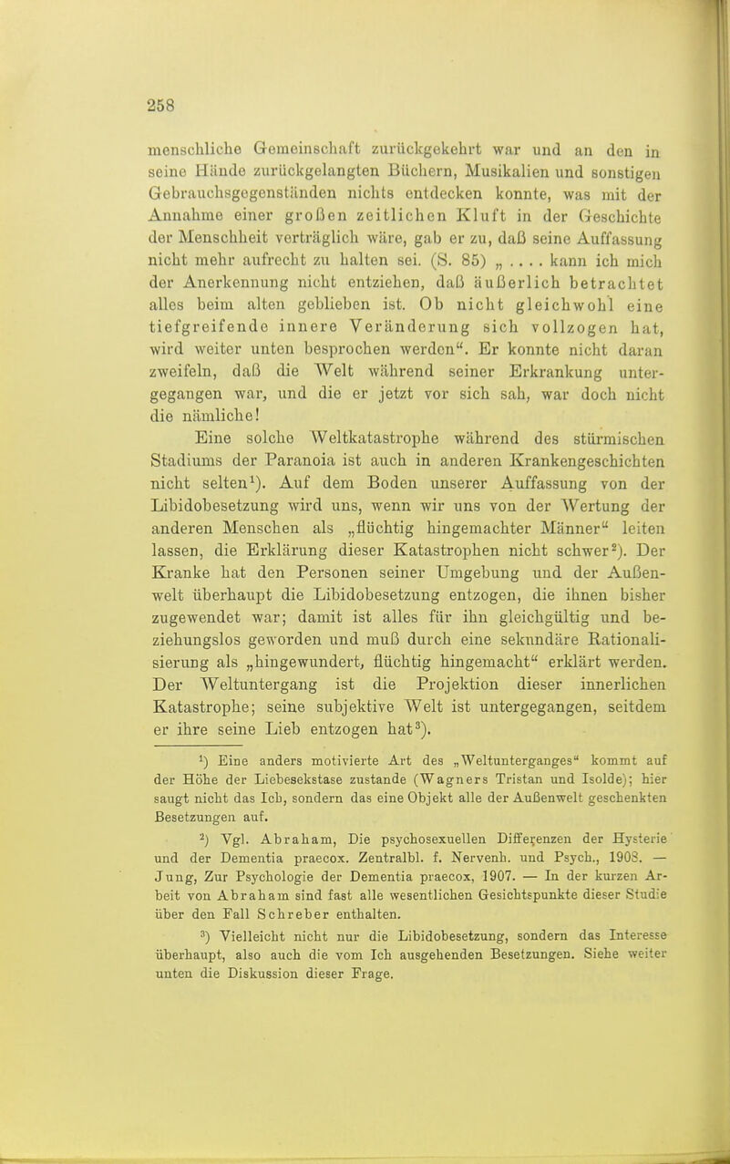 menschliche Gemeinschaft zurückgekehrt war und an den in seine Hände zurückgelangten Büchern, Musikalien und sonstigen Gebrauchsgegenständen nichts entdecken konnte, was mit der Annahme einer großen zeitlichen Kluft in der Geschichte der Menschheit verträglich wäre, gab er zu, daß seine Auffassung nicht mehr aufrecht zu halten sei. (S. 85) „ .. . . kann ich mich der Anerkennung nicht entziehen, daß äußerlich betrachtet alles beim alten geblieben ist. Ob nicht gleichwohl eine tiefgreifende innere Veränderung sich vollzogen hat, wird weiter unten besprochen werden. Er konnte nicht daran zweifeln, daß die Welt während seiner Erkrankung unter- gegangen war, und die er jetzt vor sich sah, war doch nicht die nämliche! Eine solche Weltkatastrophe während des stürmischen Stadiums der Paranoia ist auch in anderen Krankengeschichten nicht selten^). Auf dem Boden unserer Auffassung von der Libidobesetzung wird uns, wenn wir uns von der AVertung der anderen Menschen als „flüchtig hingemachter Männer leiten lassen, die Erklärung dieser Katastrophen nicht schwer2). Der Kranke hat den Personen seiner Umgebung und der Außen- welt überhaupt die Libidobesetzung entzogen, die ihnen bisher zugewendet war; damit ist alles für ihn gleichgültig und be- ziehungslos geworden und muß durch eine sekundäre Rationali- sierung als „hingewundert, flüchtig hingemacht erklärt werden. Der Weltuntergang ist die Projektion dieser innerlichen Katastrophe; seine subjektive Welt ist untergegangen, seitdem er ihre seine Lieb entzogen hat^). Eine anders motivierte Art des „Weltunterganges kommt auf der Höhe der Liebesekstase zustande (Wagners Tristan und Isolde); hier saugt nicht das Ich, sondern das eine Objekt alle der Außenwelt geschenkten Besetzungen auf. ^) Vgl. Abraham, Die psychosexuellen Diife^enzen der Hysterie und der Dementia praecox. Zentralbl. f. Nervenh. und Psych., 190S. — Jung, Zur Psychologie der Dementia praecox, 1907. — In der kurzen Ar- beit von Abraham sind fast alle wesentlichen Gesichtspunkte dieser Studie über den Fall Sehr eher enthalten. ') Vielleicht nicht nur die Libidobesetzung, sondern das Interesse überhaupt, also auch die vom Ich ausgehenden Besetzungen. Siehe weiter unten die Diskussion dieser Frage.