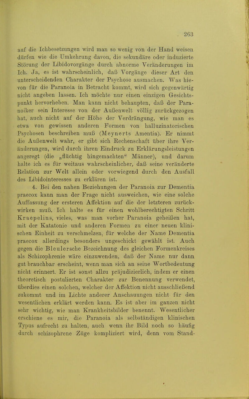 auf die Ichbesetzungen wird man so wenig von der Hand weisen dürfen wie die Umkehrung davon, die sekundcäre oder induzierte Störung der Libidovorgänge durch abnorme Veränderungen im Ich. Ja, es ist wahrscheinlich, daß Vorgänge dieser Art den unterscheidenden Charakter der Psychose ausmachen. Was hie- von für die Paranoia in Betracht kommt, wird sich gegenwärtig nicht angeben lassen. Ich möchte nur einen einzigen Gesichts- punkt hervorheben. Man kann nicht behaupten, daß der Para- noiker sein Interesse von der Außenwelt völlig zurückgezogen hat, auch nicht auf der Höhe der Verdrängung, wie man es etwa von gewissen anderen Formen von halluzinatorischen Psychosen beschreiben muß (Meynerts Amentia). Er nimmt die Außenwelt wahr, er gibt sich Pechenschaft über ihre Ver- änderungen, wird durch ihren Eindruck zu Erklärungsleistungen angeregt (die „flüchtig hingemachten Männer), und darum halte ich es für weitaus wahrscheinlicher, daß seine veränderte Relation zur Welt allein oder vorwiegend durch den Ausfall des Libidointeresses zu erklären ist. 4. Bei den nahen Beziehungen der Paranoia zur Dementia praecox kann man der Frage nicht ausweichen, wie eine solche Auffassung der ersteren Aflfektion auf die der letzteren zurück- wirken muß. Ich halte es für einen wohl berechtigten Schritt Kraepelins, vieles, was man vorher Paranoia geheißen hat, mit der Katatonie und anderen Formen zu einer neuen klini- schen Einheit zu verschmelzen, für welche der Name Dementia praecox allerdings besonders ungeschickt gewählt ist. Auch gegen die Bleuler sehe Bezeichnung des gleichen Formenkreises als Schizophrenie wäre einzuwenden, daß der Name nur dann gut brauchbar erscheint, wenn man sich an seine Wortbedeutung nicht erinnert. Er ist sonst allzu präjudizierlich, indem er einen theoretisch postulierten Charakter zur Benennung verwendet, überdies einen solchen, welcher der Affektion nicht ausschließend zukommt und im Lichte anderer Anschauungen nicht für den wesentlichen erklärt werden kann. Es ist aber im ganzen nicht sehr wichtig, wie man Krankheitsbilder benennt. Wesentlicher erschiene es mir, die Paranoia als selbständigen klinischen Typus aufrecht zu halten, auch wenn ihr Bild noch so häufig durch schizophrene Züge kompliziert wird, denn vom Stand-