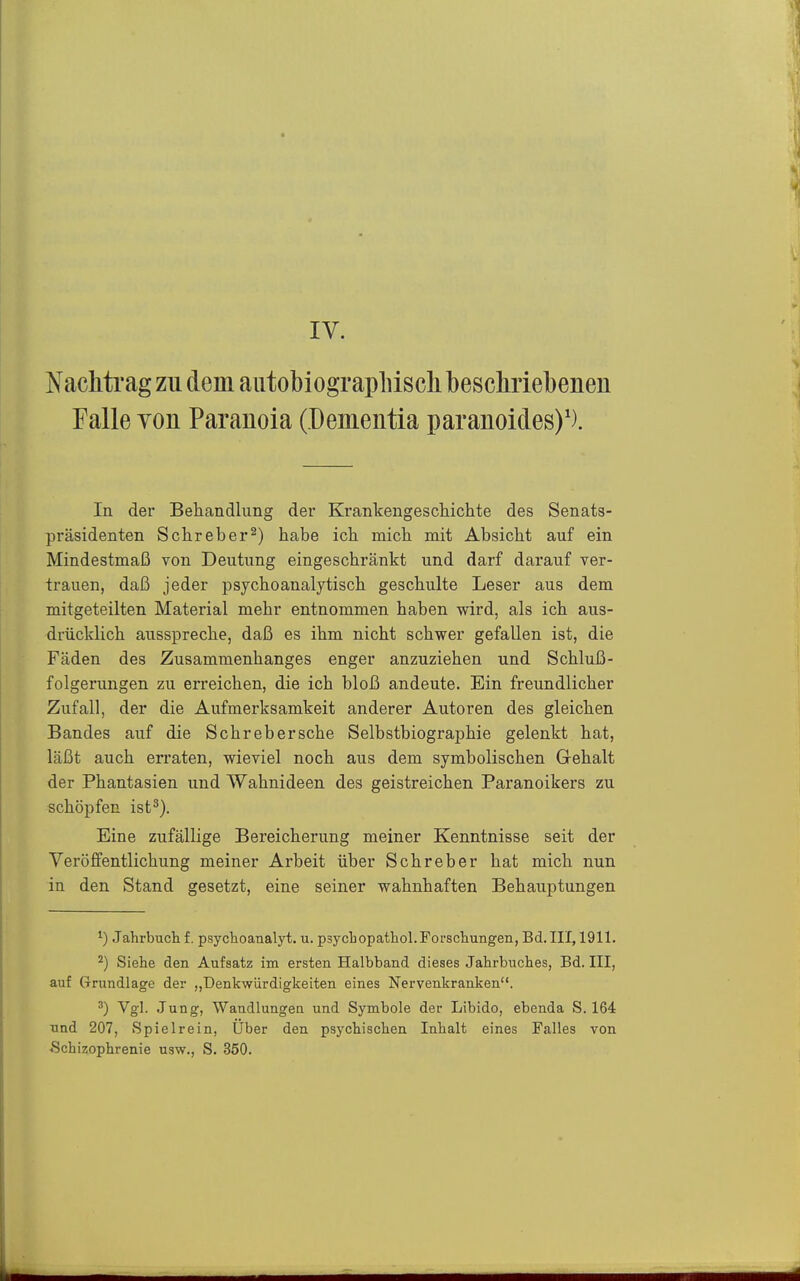 IV. Nachtrag zu dem autobiograpliisch bescMebenen Falle Yon Paranoia (üementia paranoides)'). In der Behandlung der Krankengescliichte des Senats- präsidenten Schreber^) habe ich mich mit Absicht auf ein Mindestmaß von Deutung eingeschränkt und darf darauf ver- trauen, daß jeder psychoanalytisch geschulte Leser aus dem mitgeteilten Material mehr entnommen haben wird, als ich aus- drücklich ausspreche, daß es ihm nicht schwer gefallen ist, die Fäden des Zusammenhanges enger anzuziehen und Schluß- folgerungen zu erreichen, die ich bloß andeute. Ein freundlicher Zufall, der die Aufmerksamkeit anderer Autoren des gleichen Bandes auf die Schrebersche Selbstbiographie gelenkt hat, läßt auch erraten, wieviel noch aus dem symbolischen Gehalt der Phantasien und Wahnideen des geistreichen Paranoikers zu schöpfen ist^). Eine zufällige Bereicherung meiner Kenntnisse seit der Veröffentlichung meiner Arbeit über Schreber hat mich nun in den Stand gesetzt, eine seiner wahnhaften Behauptungen 1) Jahrbuch f. psychoanalyt, u. psycbopathol.Forscliungen, Bd. III, 1911. ^) Siehe den Aufsatz im ersten Halbband dieses Jahrbuches, Bd. III, auf Grundlage der „Denkwürdigkeiten eines Nervenkranken. ^g'- Jung, Wandlungen und Symbole der Libido, ebenda S. 164 und 207, Spielrein, Uber den psychischen Inhalt eines Falles von «Schizophrenie usw., S. 350.