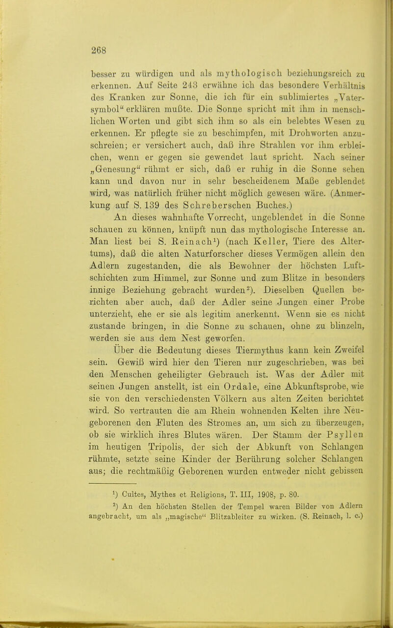 besser zu würdigen und als mythologisch beziehungsreich zu erkennen. Auf Seite 243 erwähne ich das besondere Verhältnis des Kranken zur Sonne, die ich für ein sublimiertes „Vater- symbol erklären mußte. Die Sonne spricht mit ihm in mensch- lichen Worten und gibt sich ihm so als ein belebtes Wesen zu erkennen. Er pflegte sie zu beschimpfen, mit Drohworten anzu- schreien; er versichert auch, daß ihre Strahlen vor ihm erblei- chen, wenn er gegen sie gewendet laut spricht. Nach seiner „Genesung rühmt er sich, daß er ruhig in die Sonne sehen kann und davon nur in sehr bescheidenem Maße geblendet wird, was natürlich früher nicht möglich gewesen wäre. (Anmer- kung auf S. 139 des Sehrebersehen Buches.) An dieses wahnhafte Vorrecht, ungeblendet in die Sonne schauen zu können, knüpft nun das mythologische Interesse an. Man liest bei S. Eeinach^) (nach Keller, Tiere des Alter- tums), daß die alten Naturforscher dieses Vermögen allein den Adlern zugestanden, die als Bewohner der höchsten Luft- schichten zum Himmel, zur Sonne und zum Blitze in besonders innige Beziehung gebracht wurden^). Dieselben Quellen be- richten aber auch, daß der Adler seine Jungen einer Probe unterzieht, ehe er sie als legitim anerkennt. Wenn sie es nicht zustande bringen, in die Sonne zu schauen, ohne zu blinzeln, werden sie aus dem Nest geworfen. Uber die Bedeutung dieses Tiermythus kann kein Zweifel sein. Gewiß wird hier den Tieren nur zugeschrieben, was bei den Menschen geheiligter Gebrauch ist. Was der Adler mit seinen Jungen anstellt, ist ein Ordale, eine Abkunftsprobe, wie sie von den verschiedensten Völkern aus alten Zeiten berichtet wird. So vertrauten die am Rhein wohnenden Kelten ihre Neu- geborenen den Fluten des Stromes an, um sich zu überzeugen, ob sie wirklich ihres Blutes wären. Der Stamm der Psyllen im heutigen Tripolis, der sich der Abkunft von Schlangen rühmte, setzte seine Kinder der Berührung solcher Schlangen aus; die rechtmäßig Geborenen wurden entweder nicht gebissen •) Cultes, Mythes et Religions, T. III, 1908, p. 80. ^) An den höchsten Stellen der Tempel waren Bilder von Adlern angebracht, um als „magische Blitzableiter zu wirken. (S. Reinach, 1. c.)