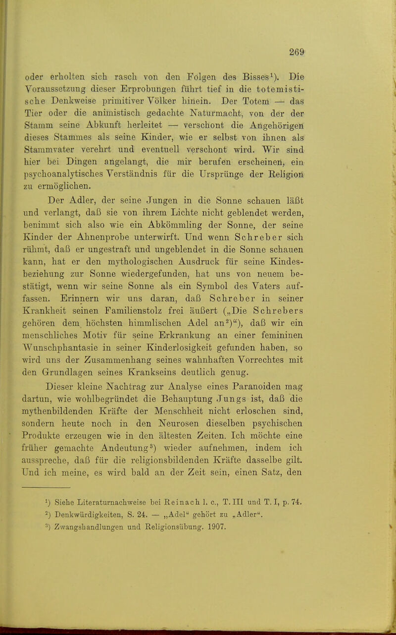 oder erholten sich rasch von den Folgen des Bisses^). Die Voraussetzung dieser Erprobungen führt tief in die totemisti- sche Denkweise primitiver Völker hinein. Der Totem — das Tier oder die animistisch gedachte Naturmacht, von der der Stamm seine Abkunft herleitet — verschont die Angehörigen dieses Stammes als seine Kinder, wie er selbst von ihnen als Stammvater verehrt und eventuell verschont wird. Wir sind hier bei Dingen angelangt, die mir berufen erscheinen, ein psychoanalytisches Verständnis für die Ursprünge der Religion zu ermöglichen. Der Adler, der seine Jungen in die Sonne schauen läßt und verlangt, daß sie von ihrem Lichte nicht geblendet werden, benimmt sich also wie ein Abkömmling der Sonne, der seine Eänder der Ahnenprobe unterwirft. Und wenn Schreber sich rühmt, daß er ungestraft und ungeblendet in die Sonne schauen kann, hat er den mythologischen Ausdruck für seine Kindes- beziehung zur Sonne wiedergefunden, hat uns von neuem be- stätigt, wenn wir seine Sonne als ein Symbol des Vaters auf- fassen. Erinnern wir uns daran, daß Schreber in seiner Krankheit seinen Familienstolz frei äußert („Die Schrebers gehören dem höchsten himmlischen Adel an^)), daß wir ein menschliches Motiv für seine Erkrankung an einer femininen Wunschphantasie in seiner Kinderlosigkeit gefunden haben, so wird uns der Zusammenhang seines wahnhaften Vorrechtes mit den Grundlagen seines Krankseins deutlich genug. Dieser kleine Nachtrag zur Analyse eines Paranoiden mag dartun, wie wohlbegründet die Behauptung Jungs ist, daß die mythenbildenden Kräfte der Menschheit nicht erloschen sind, sondern heute noch in den Neurosen dieselben psychischen Produkte erzeugen wie in den ältesten Zeiten. Ich möchte eine früher gemachte Andeutung^) wieder aufnehmen, indem ich ausspreche, daß für die religionsbildenden Kräfte dasselbe gilt. Und ich meine, es wird bald an der Zeit sein, einen Satz, den 1) Siehe Literaturnacliweise bei Reinach I. c, T.III und T. I, p. 74. 2) Denkwürdigkeiten, S. 24. — „Adel gehört zu „Adler. Zwangshandlungen und Religionsübung. 1907.