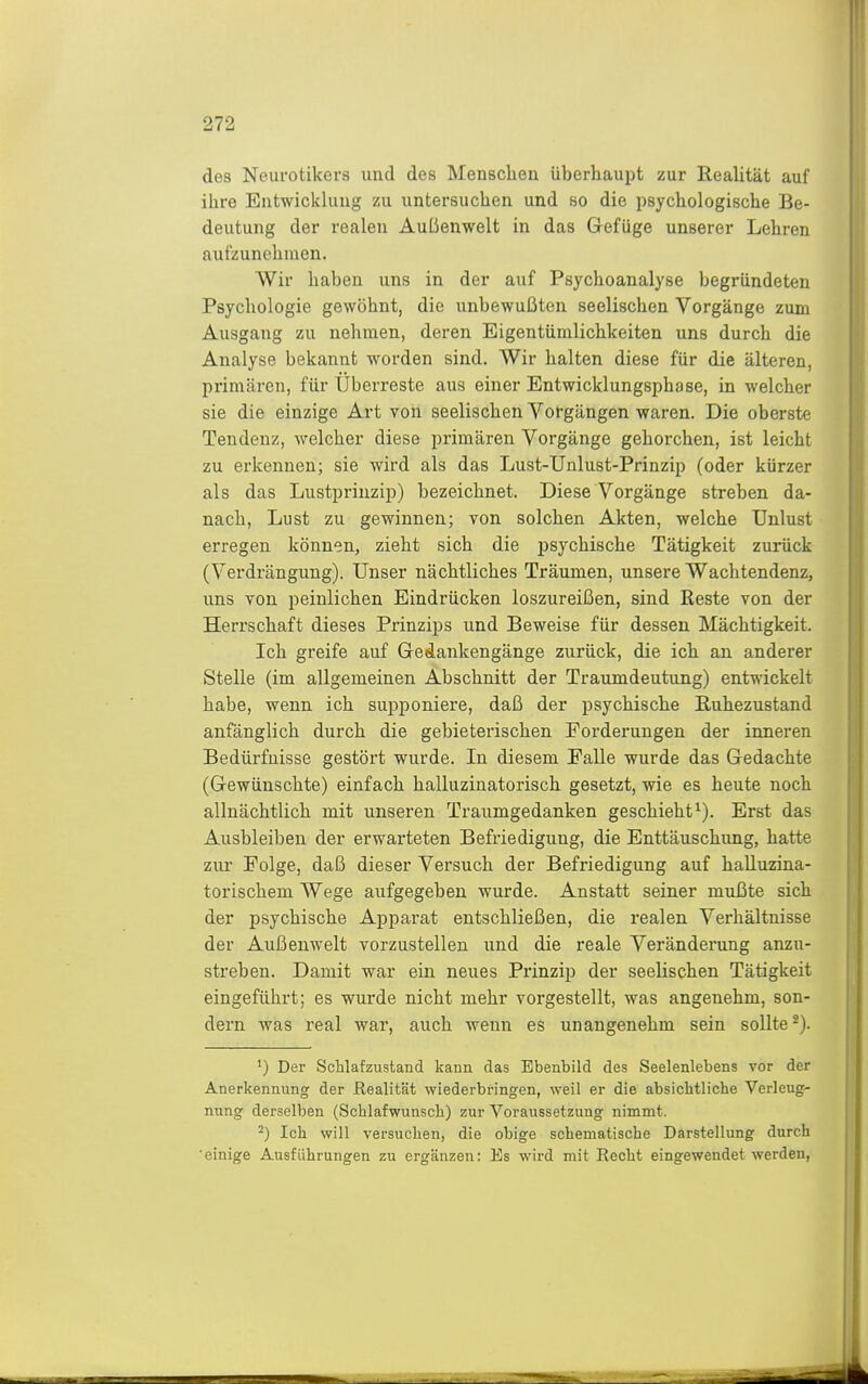 des Neurotikers und des Menschen überhaupt zur Realität auf ihre Entwickhuig zu untersuchen und so die psychologische Be- deutung der realen Außenwelt in das Gefüge unserer Lehren aufzunehmen. Wir haben uns in der auf Psychoanalyse begründeten Psychologie gewöhnt, die unbewußten seelischen Vorgänge zum Ausgang zu nehmen, deren Eigentümlichkeiten uns durch die Analyse bekannt worden sind. Wir halten diese für die älteren, primären, für Uberreste aus einer Entwicklungsphase, in welcher sie die einzige Art von seelischen Vorgängen waren. Die oberste Tendenz, welcher diese primären Vorgänge gehorchen, ist leicht zu erkennen; sie wird als das Lust-Unlust-Prinzip (oder kürzer als das Lustpriuzip) bezeichnet. Diese Vorgänge streben da- nach, Lust zu gewinnen; von solchen Akten, welche Unlust erregen können, zieht sich die psychische Tätigkeit zurück (Verdrängung). Unser nächtliches Träumen, unsere Wachtendenz, uns von peinlichen Eindrücken loszureißen, sind Reste von der Herrschaft dieses Prinzips und Beweise für dessen Mächtigkeit. Ich greife auf Gedankengänge zurück, die ich an anderer Stelle (im allgemeinen Abschnitt der Traumdeutung) entwickelt habe, wenn ich supponiere, daß der psychische Ruhezustand anfänglich durch die gebieterischen Forderungen der inneren Bedürfnisse gestört wurde. In diesem Falle wurde das Gedachte (Gewünschte) einfach halluzinatorisch gesetzt, wie es heute noch allnächtlich mit unseren Traumgedanken geschieht^). Erst das Ausbleiben der erwarteten Befriedigung, die Enttäuschung, hatte zur Folge, daß dieser Versuch der Befriedigung auf halluzina- torischem Wege aufgegeben wurde. Anstatt seiner mußte sich der psychische Apparat entschließen, die realen Verhältnisse der Außenwelt vorzustellen und die reale Veränderung anzu- streben. Damit war ein neues Prinzip der seelischen Tätigkeit eingeführt; es wurde nicht mehr vorgestellt, was angenehm, son- dern was real war, auch wenn es unangenehm sein sollte*). ') Der ScMafzustand kann das Ebenbild des Seelenlebens vor der Anerkennung der Realität wiederbringen, weil er die absichtliche Verleug- nung derselben (Schlafwunsch) zur Voraussetzung nimmt. ^) Ich will versuchen, die obige schematische Darstellung durch ■einige Ausführungen zu ergänzen: Es wird mit Recht eingewendet werden,