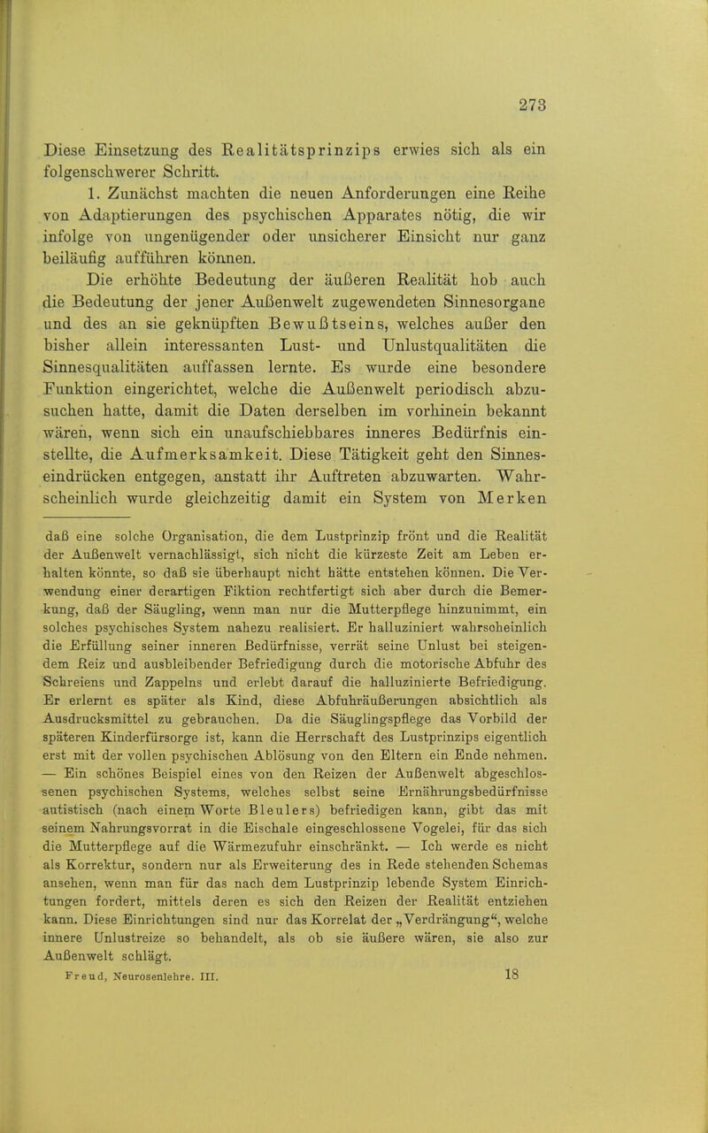 Diese Einsetzung des RealitätsprinziiDS erwies sich als ein folgenschwerer Schritt. 1. Zunächst machten die neuen Anforderungen eine Reihe von Adaptierungen des psychischen Apparates nötig, die wir infolge von ungenügender oder unsicherer Einsicht nur ganz beiläufig aufführen können. Die erhöhte Bedeutung der äußeren Realität hob auch die Bedeutung der jener Außenwelt zugewendeten Sinnesorgane und des an sie geknüpften Bewußtseins, welches außer den bisher allein interessanten Lust- und ünlustqualitäten die Sinnesqualitäten auffassen lernte. Es wurde eine besondere Funktion eingerichtet, welche die Außenwelt periodisch abzu- suchen hatte, damit die Daten derselben im vorhinein bekannt wäreri, wenn sich ein unaufschiebbares inneres Bedürfnis ein- stellte, die Aufmerksamkeit. Diese Tätigkeit geht den Sinnes- eindrücken entgegen, anstatt ihr Auftreten abzuwarten. Wahr- scheinlich wurde gleichzeitig damit ein System von Merken daß eine solche Organisation, die dem Lustprinzip frönt und die Realität der Außenwelt vernachlässigt, sich nicht die kürzeste Zeit am Leben er- halten könnte, so daß sie überhaupt nicht hätte entstehen können. Die Ver- wendung einer derartigen Fiktion rechtfertigt sich aber durch die Bemer- kung, daß der Säugling, wenn man nur die Mutterpflege hinzunimmt, ein solches psychisches System nahezu realisiert. Er halluziniert wahrscheinlich die Erfüllung seiner inneren Bedürfnisse, verrät seine Unlust bei steigen- dem ileiz und ausbleibender Befriedigung durch die motorische Abfuhr des Schreiens und Zappeins und erlebt darauf die halluzinierte Befriedigung. Er erlernt es später als Kind, diese Abfuhräußerungen absichtlich als Ausdrucksmittel zu gebrauchen. Da die Säuglingspflege das Vorbild der späteren Kinderfürsorge ist, kann die Herrschaft des Lustprinzips eigentlich erst mit der vollen psychischen Ablösung von den Eltern ein Ende nehmen. — Ein schönes Beispiel eines von den Reizen der Außenwelt abgeschlos- senen psychischen Systems, welches selbst seine Ernährungsbedürfnisse autistisch (nach einem Worte Bleulers) befriedigen kann, gibt das mit seinem Nahrungsvorrat in die Eischale eingeschlossene Vogelei, für das sich die Mutterpflege auf die Wärmezufuhr einschränkt. — Ich werde es nicht als Korrektur, sondern nur als Erweiterung des in Rede stehenden Schemas ansehen, wenn man für das nach dem Lustprinzip lebende System Einrich- tungen fordert, mittels deren es sich den Reizen der Realität entziehen kann. Diese Einrichtungen sind nur das Korrelat der „Verdrängung, welche innere Unlustreize so behandelt, als ob sie äußere wären, sie also zur Außenwelt schlägt. Freud, Neurosenlehre. III. 18