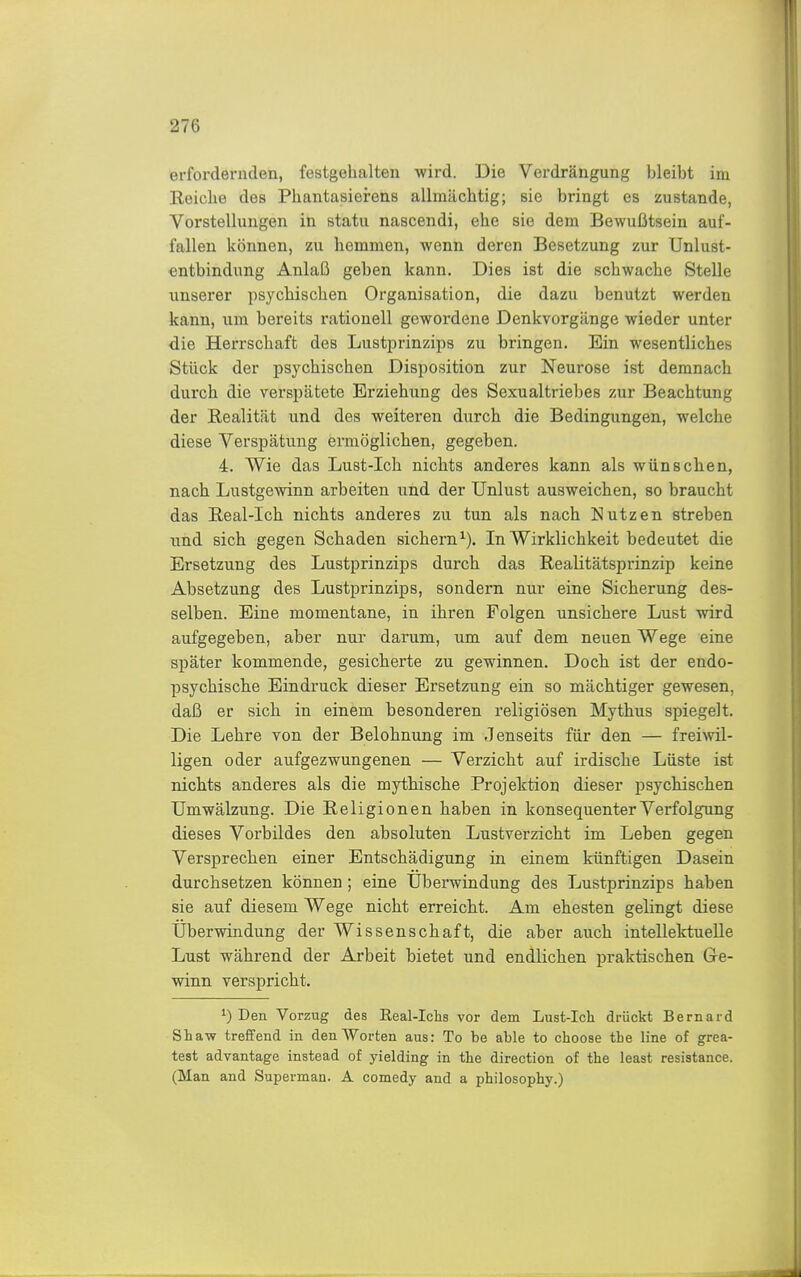 erfordernden, festgehalten wird. Die Verdrängung bleibt im Reiche des Phantasierens allmächtig; sie bringt es zustande, Vorstellungen in statu nascendi, ehe sie dem Bewußtsein auf- fallen können, zu hemmen, wenn deren Besetzung zur Unlust- entbindung Anlaß geben kann. Dies ist die schwache Stelle unserer psychischen Organisation, die dazu benutzt werden kann, um bereits rationell gewordene Denkvorgänge wieder unter die Herrschaft des Lusti^rinziiis zu bringen. Ein wesentliches Stück der psychischen Disposition zur Neurose ist demnach durch die verspätete Erziehung des Sexualtriebes zur Beachtung der Realität und des weiteren durch die Bedingungen, welche diese Verspätung ermöglichen, gegeben. 4. Wie das Lust-Ich nichts anderes kann als wünschen, nach Lustgevnnn arbeiten und der Unlust ausweichen, so braucht das Real-Ich nichts anderes zu tun als nach Nutzen streben und sich gegen Schaden sichern^). In Wirklichkeit bedeutet die Ersetzung des Lustprinzips durch das Realitätsprinzip keine Absetzung des Lustprinzips, sondern nur eine Sicherung des- selben. Eine momentane, in ihren Folgen unsichere Lust wird aufgegeben, aber nur darum, um auf dem neuen Wege eine später kommende, gesicherte zu gewinnen. Doch ist der endo- psychische Eindruck dieser Ersetzung ein so mächtiger gewesen, daß er sich in einem besonderen religiösen Mythus spiegelt. Die Lehre von der Belohnung im Jenseits für den — freiwil- ligen oder aufgezwungenen — Verzicht auf irdische Lüste ist nichts anderes als die mythische Projektion dieser psychischen Umwälzung. Die Religionen haben in konsequenter Verfolgung dieses Vorbildes den absoluten Lustverzicht im Leben gegen Versprechen einer Entschädigung in einem künftigen Dasein durchsetzen können; eine Uberwindung des Lustprinzips haben sie auf diesem Wege nicht erreicht. Am ehesten gelingt diese Uberwindung der Wissenschaft, die aber auch intellektuelle Lust während der Arbeit bietet und endlichen praktischen Ge- winn verspricht. 1) Den Vorzug des Real-Ichs vor dem Lust-Ich drückt Bernard Shaw treffend in den Worten aus: To be able to choose the line of grea- test advantage instead of yielding in the direction of the least resistance. (Man and Superman. A comedy and a philosophy.)