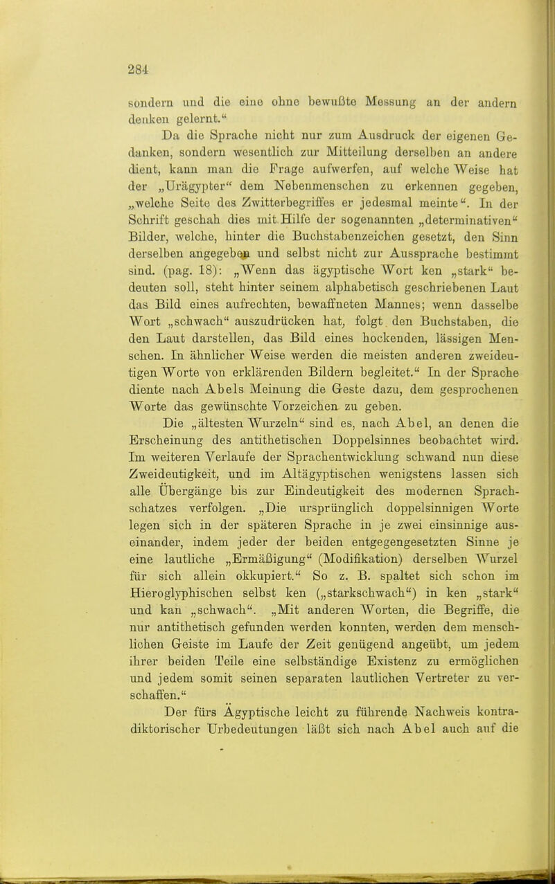 sondern und die eine ohne bewußte Messung an der andern deuken gelernt. Da die Sprache nicht nur zum Ausdruck der eigenen Ge- danken, sondern wesentlich zur Mitteilung derselben an andere dient, kann man die Frage aufwerfen, auf welche Weise hat der „Urägypter dem Nebenmenschen zu erkennen gegeben, „welche Seite des Zwitterbegriü'es er jedesmal meinte. In der Schrift geschah dies mit Hilfe der sogenannten „determinativen Bilder, welche, hinter die Buchstabenzeichen gesetzt, den Sinn derselben angegebc^ii und selbst nicht zur Aussprache bestimmt sind, (pag. 18): „Wenn das ägyptische Wort ken „stark be- deuten soll, steht hinter seinem alphabetisch geschriebenen Laut das Bild eines aufrechten, bewaffneten Mannes; wenn dasselbe Wort „schwach auszudrücken hat, folgt , den Buchstaben, die den Laut darstellen, das Bild eines hockenden, lässigen Men- schen. In ähnlicher Weise werden die meisten anderen zweideu- tigen Worte Yon erklärenden Bildern begleitet. In der Sprache diente nach Abels Meinung die Geste dazu, dem gesprochenen Worte das gewünschte Vorzeichen zu geben. Die „ältesten Wurzeln sind es, nach Abel, an denen die Erscheinung des antithetischen Doppelsinnes beobachtet wü'd. Im weiteren Verlaufe der Sprachentwicklung schwand nun diese Zweideutigkeit, und im Altägyptischen wenigstens lassen sich alle Übergänge bis zur Eindeutigkeit des modernen Sprach- schatzes verfolgen. „Die ursiorünglich doppelsinnigen Worte legen sich in der späteren Sprache in je zwei einsinnige aus- einander, indem jeder der beiden entgegengesetzten Sinne je eine lautliche „Ermäßigung (Modifikation) derselben Wurzel für sich allein okkupiert. So z. B. spaltet sich schon im Hieroglyphischen selbst ken („starkschwach) in ken „stark und kan „schwach. „Mit anderen Worten, die Begriffe, die nur antithetisch gefunden werden konnten, werden dem mensch- lichen Geiste im Laufe der Zeit genügend angeübt, um jedem ihrer beiden Teile eine selbständige Existenz zu ermöglichen ;md jedem somit seinen separaten lautlichen Vertreter zu ver- schaffen. Der fürs Ägyptische leicht zu führende Nachweis kontra- diktorischer Urbedeutungen läßt sich nach Abel auch auf die