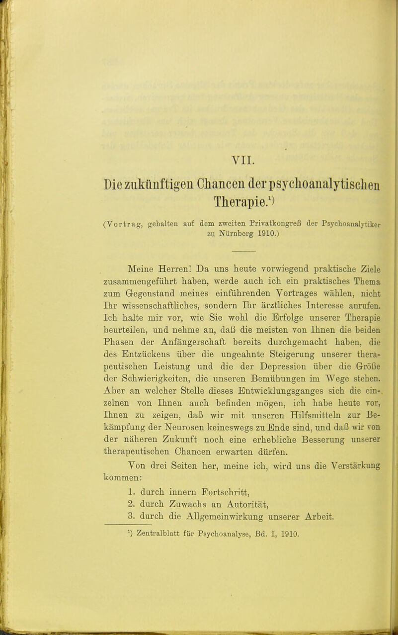 VIL Die zukünftigen Chancen derpsyclioanalytisclien Therapie/) (Vortrag, gehalten auf dem zweiten Privatkongreß der Psychoanalytiker zu Nürnberg 1910.) Meine Herren! Da uns heute vorwiegend praktische Ziele zusammengeführt haben, werde auch ich ein praktisches Thema zum Gregenstand meines einführenden Vortrages wählen, nicht Ihr wissenschaftliches, sondern Ihr ärztliches Interesse anrufen. Ich halte mir vor, wie Sie wohl die Erfolge unserer Therapie beurteilen, und nehme an, daß die meisten von Ihnen die beiden Phasen der Anfängerschaft bereits durchgemacht haben, die des Entzückens über die ungeahnte Steigerung unserer thera- peutischen Leistung und die der Depression über die Größe der Schwierigkeiten, die unseren Bemühungen im Wege stehen. Aber an welcher Stelle dieses Entwicklungsganges sich die ein-, zelnen von Ihnen auch befinden mögen, ich habe heute vor, Ihnen zu zeigen, daß wir mit unseren Hilfsmitteln zur Be- kämpfung der Neurosen keineswegs zu Ende sind, und daß wir von der näheren Zukunft noch eine ei'hebliche Besserung unserer therapeutischen Chancen erwarten dürfen. Von drei Seiten her, meine ich, wird uns die Verstärkung kommen: 1. durch Innern Fortschritt, 2. durch Zuwachs an Autorität, 3. durch die Allgemeinwirkung unserer Arbeit.