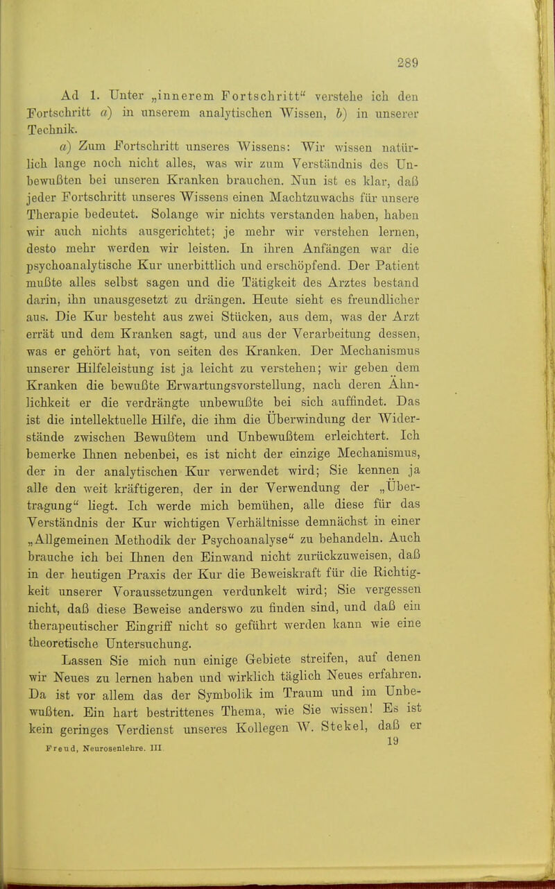 Ad 1. Unter „innerem Fortschritt verstehe ich den Fortschritt a) in unserem analytischen AVissen, h) in unserer Technik. a) Zum Fortschritt unseres Wissens: Wir wissen natür- lich lange noch nicht alles, was wir zum Verständnis des Un- bewußten bei unseren Kranken brauchen. Nun ist es klar, daß jeder Fortschritt unseres Wissens einen Machtzuwachs für unsere Therapie bedeutet. Solange wir nichts verstanden haben, haben wir auch nichts ausgerichtet; je mehr wir verstehen lernen, desto mehr werden wir leisten. In ihren Anfängen war die psychoanalytische Kur unerbittlich und erschöpfend. Der Patient mußte alles selbst sagen und die Tätigkeit des Arztes bestand darin, ihn unausgesetzt zu drängen. Heute sieht es freundlicher aus. Die Kur besteht aus zwei Stücken, aus dem, was der Arzt errät und dem Kranken sagt, und aus der Verarbeitung dessen, was er gehört hat, von selten des Kranken. Der Mechanismus unserer Hilfeleistung ist ja leicht zu verstehen; wir geben dem Kranken die bewußte Erwartungsvorstellung, nach deren Ähn- lichkeit er die verdrängte unbewußte bei sich auffindet. Das ist die intellektuelle Hilfe, die ihm die Überwindung der Wider- stände zwischen Bewußtem und Unbewußtem erleichtert. Ich bemerke Ihnen nebenbei, es ist nicht der einzige Mechanismus, der in der analytischen Kur verwendet wird; Sie kennen ja alle den weit kräftigeren, der in der Verwendung der „Uber- tragung liegt. Ich werde mich bemühen, alle diese für das Verständnis der Kur wichtigen Verhältnisse demnächst in einer „Allgemeinen Methodik der Psychoanalyse zu behandeln. Auch brauche ich bei Ihnen den Einwand nicht zurückzuweisen, daß in der heutigen Praxis der Kur die Beweiskraft für die Richtig- keit unserer Voraussetzungen verdunkelt wird; Sie vergessen nicht, daß diese Beweise anderswo zu finden sind, und daß ein therapeutischer Eingriff nicht so geführt werden kann wie eine theoretische Untersuchung. Lassen Sie mich nun einige Gebiete streifen, auf denen wir Neues zu lernen haben und wirklich täglich Neues erfahren. Da ist vor allem das der Symbolik im Traum und im Unbe- wußten. Ein hart bestrittenes Thema, wie Sie wissen! Es ist kein geringes Verdienst unseres Kollegen W. Stekel, daß er 19 Frend, Neurosenlehre. III