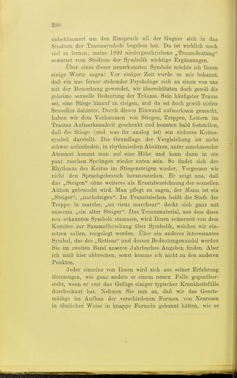 unbekümmert um den Einspruch all der Gegner sich in das Studium der Traumsymbole begeben hat. Da ist wirklich noch viel zu lernen; meine 1899 niedergeschriebene „Traumdeutung erwartet vom Studium der Symbolik wichtige Ergänzungen. Über eines dieser neuerkannten Symbole möchte ich Ihnen einige Worte sagen: Vor einiger Zeit wurde es mir bekannt, daß ein uns ferner stehender Psychologe sich an einen von uns mit der Bemerkung gewendet, wir überschätzten doch gewiß die geheime sexuelle Bedeutung der Träume. Sein häufigster Traum sei, eine Stiege hinauf zu steigen, und da sei doch gewiß nichts Sexuelles dahinter. Durch diesen Einwand aufmerksam gemacht, haben wir dem Vorkommen von Stiegen, Treppen, Leitern im Traume Aufmerksamkeit geschenkt und konnten bald feststellen, daß die Stiege (und was ihr analog ist) ein sicheres Koitus- symbol darstellt. Die Grundlage der Vergleichung ist nicht schwer aufzufinden; in rhythmischen Absätzen, unter zunehmender Atemnot kommt man auf eine Höhe und kann dann in ein paar raschen Sprüngen wieder unten sein. So findet sich der Rhythmus des Koitus im Stiegensteigen wieder. Vergessen wir nicht den Sprachgebrauch heranzuziehen. Er zeigt uns, daß das „Steigen ohne weiteres als Ersatzbezeichnung der sexuellen Aktion gebraucht wird. Man pflegt zu sagen, der Mann ist ein „Steiger, „nachsteigen. Im Französischen heißt die Stufe der Treppe: la marche; „un vieux marcheur deckt sich ganz mit unserem „ein alter Steiger. Das Traummaterial, aus dem diese neu erkannten Symbole stammen, wird Ihnen seinerzeit von dem Komitee zur Sammelforschung über Symbolik, welches wir ein- setzen sollen; vorgelegt werden. Über ein anderes interessantes Symbol, das des „Rettens und dessen Bedeutungswandel werden Sie im zweiten Band unseres Jahrbuches Angaben finden. Aber ich muß hier abbrechen, sonst komme ich nicht zu den anderen Punkten. Jeder einzelne von Ihnen wird sich aus seiner Erfahrung überzeugen, wie ganz anders er einem neuen Falle gegenüber- steht, wenn er erst das Gefüge einiger typischer Krankheitsfälle durchschaut hat. Nehmen Sie nun an, daß wir das Gesetz- mäßige im Aufbau der verschiedenen Formen von Neurosen in ähnlicher Weise in knappe Formeln gebannt hätten, wie es