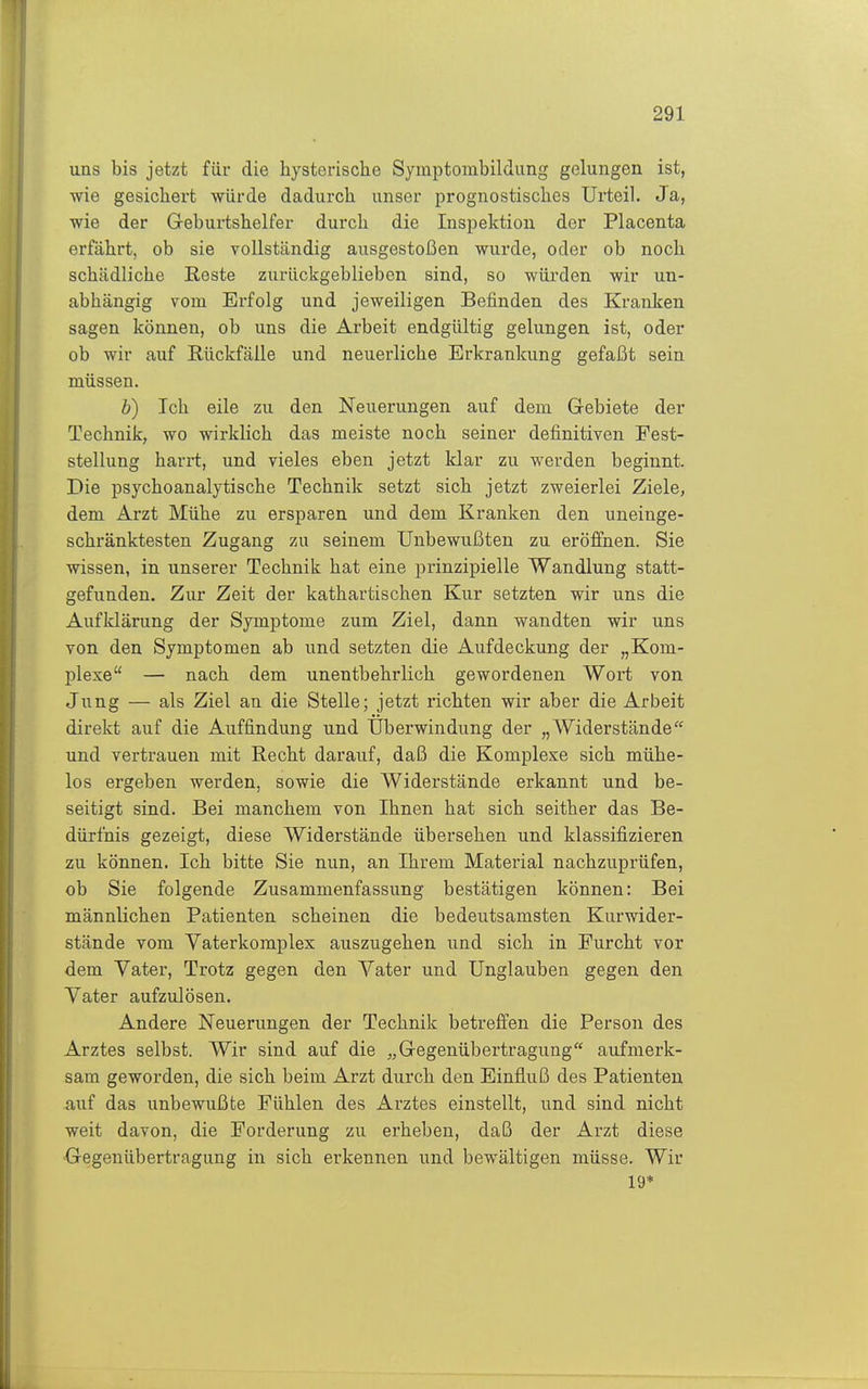 uns bis jetzt für die hysterische Symptombildung gelungen ist, wie gesichert würde dadurch unser prognostisches Urteil. Ja, wie der Geburtshelfer durch die Inspektion der Placenta erfährt, ob sie vollständig ausgestoßen wurde, oder ob noch schädliche Reste zurückgeblieben sind, so würden wir un- abhängig vom Erfolg und jeweiligen Befinden des Kranken sagen können, ob uns die Arbeit endgültig gelungen ist, oder ob wir auf Rückfälle und neuerliche Erkrankung gefaßt sein müssen. b) Ich eile zu den Neuerungen auf dem Gebiete der Technik, wo wirklich das meiste noch seiner definitiven Fest- stellung harrt, und vieles eben jetzt klar zu werden beginnt. Die psychoanalytische Technik setzt sich jetzt zweierlei Ziele, dem Arzt Mühe zu ersparen und dem Kranken den uneinge- schränktesten Zugang zu seinem Unbewußten zu eröffnen. Sie wissen, in unserer Technik hat eine prinzipielle Wandlung statt- gefunden. Zur Zeit der kathartischen Kur setzten wir uns die Aufklärung der Symptome zum Ziel, dann wandten wir uns von den Symptomen ab und setzten die Aufdeckung der „Kom- plexe — nach dem unentbehrlich gewordenen Wort von Jung — als Ziel an die Stelle; jetzt richten wir aber die Arbeit direkt auf die Auffindung und Uberwindung der „Widerstände und vertrauen mit Recht darauf, daß die Komplexe sich mühe- los ergeben werden, sowie die Widerstände erkannt und be- seitigt sind. Bei manchem von Ihnen hat sich seither das Be- dürfnis gezeigt, diese Widerstände übersehen und klassifizieren zu können. Ich bitte Sie nun, an Ihrem Material nachzuprüfen, ob Sie folgende Zusammenfassung bestätigen können: Bei männlichen Patienten scheinen die bedeutsamsten Kurwider- stände vom Vaterkomplex auszugehen und sich in Furcht vor dem Vater, Trotz gegen den Vater und Unglauben gegen den Vater aufzulösen. Andere Neuerungen der Technik betreffen die Person des Arztes selbst. Wir sind auf die „Gegenübertragung aufmerk- sam geworden, die sich beim Arzt durch den Einfluß des Patienten auf das unbewußte Fühlen des Arztes einstellt, und sind nicht weit davon, die Forderung zu erheben, daß der Arzt diese •Gegenübertragung in sich erkennen und bewältigen müsse. Wir 19*