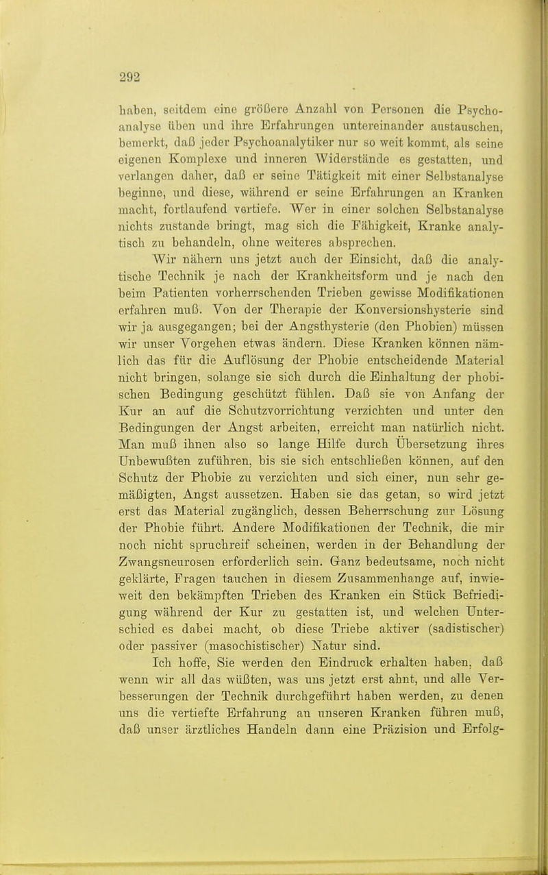 liaben, seitdem eine größere Anzahl von Personen die Psycho- analyse üben lind ihre Erfahrungen untereinander austauschen, bemerkt, daI3 jeder Psychoanalytiker nur so weit kommt, als seine eigenen Komplexe und inneren Widerstände es gestatten, und verlangen daher, daß er seine Tätigkeit mit einer Selbstanalyse beginne, und diese, während er seine Erfahrungen an Kranken macht, fortlaufend vortiefe. Wer in einer solchen Selbstanalyse nichts zustande bringt, mag sich die Fähigkeit, Kranke analy- tisch zu behandeln, ohne weiteres absprechen. Wir nähern uns jetzt auch der Einsicht, daß die analy- tische Technik je nach der Krankheitsform und je nach den beim Patienten vorherrschenden Trieben gewisse Modifikationen erfahren muß. Von der Therapie der Konversionshysterie sind wir ja ausgegangen; bei der Angsthysterie (den Phobien) müssen wir unser Vorgehen etwas ändern. Diese Kranken können näm- lich das für die Auflösung der Phobie entscheidende Material nicht bringen, solange sie sich durch die Einhaltung der phobi- schen Bedingung geschützt fühlen. Daß sie von Anfang der Kur an auf die Schutzvorrichtung verzichten und unter den Bedingungen der Angst arbeiten, erreicht man natürlich nicht. Man muß ihnen also so lange Hilfe durch Übersetzung ihres Unbewußten zuführen, bis sie sich entschließen können, auf den Schutz der Phobie zu verzichten und sich einer, nun sehr ge- mäßigten, Angst aussetzen. Haben sie das getan, so wird jetzt erst das Material zugänglich, dessen Beherrschung zur Lösung der Phobie führt. Andere Modifikationen der Technik, die mir noch nicht spruchreif scheinen, werden in der Behandlung der Zwangsneurosen erforderlich sein. Ganz bedeutsame, noch nicht geklärte, Fragen tauchen in diesem Zusammenhange auf, inwie- weit den bekämpften Trieben des Kranken ein Stück Befriedi- gung während der Kur zu gestatten ist, und welchen Unter- schied es dabei macht, ob diese Triebe aktiver (sadistischer) oder passiver (masochistischer) Natur sind. Ich hoffe, Sie werden den Eindruck erhalten haben, daß wenn wir all das wüßten, was uns jetzt erst ahnt, und alle Ver- besserungen der Technik durchgeführt haben werden, zu denen uns die vertiefte Erfahrung an unseren Kranken führen muß, daß unser ärztliches Handeln dann eine Präzision und Erfolg-