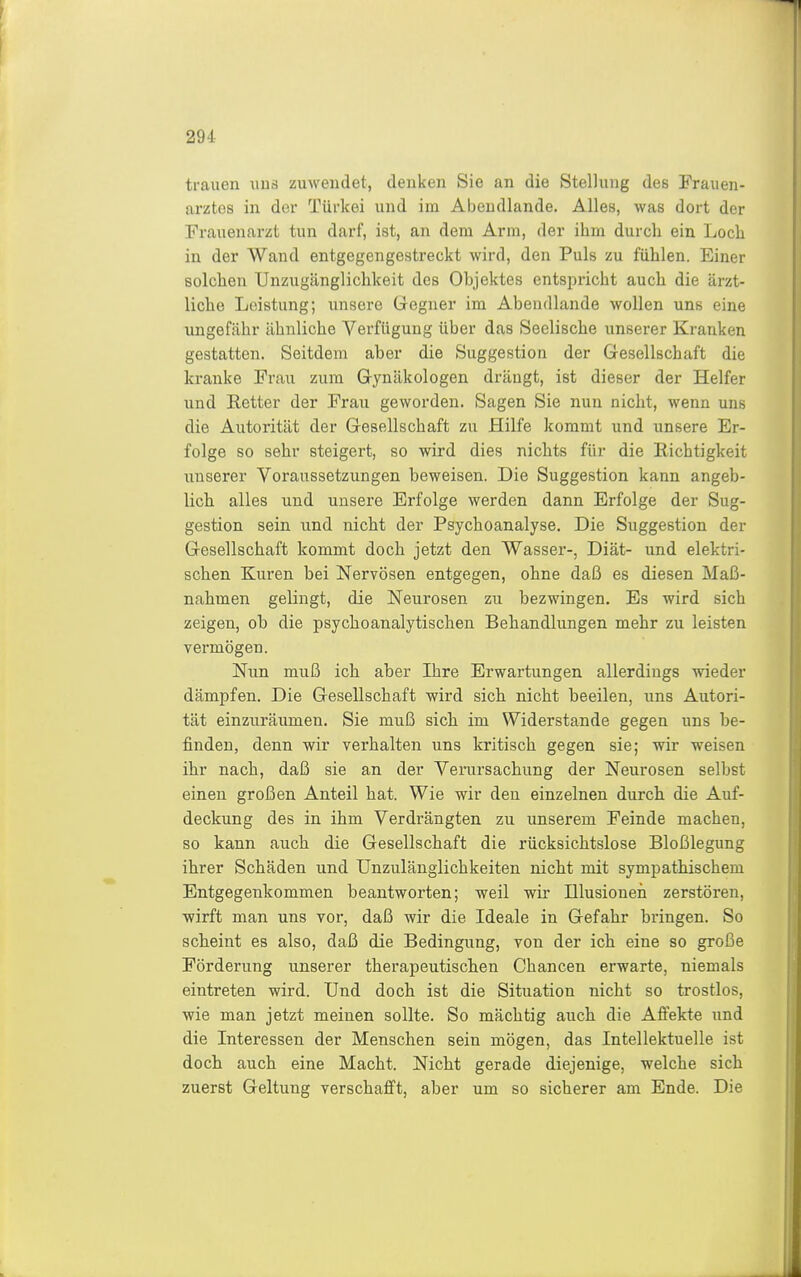 trauen uns zuwendet, denken Sie an die Stellung des Frauen- arztes in der Türkei und im Abeudlande. Alles, was dort der Frauenarzt tun darf, ist, an dem Arm, der ihm durch ein Loch in der Wand entgegengestreckt wird, den Puls zu fühlen. Einer solchen TJnzugänglichkeit des Objektes entspricht auch die ärzt- liche Leistung; unsere Gegner im Abendlande wollen uns eine ungefähr ähnliche Verfügung über das Seelische unserer Kranken gestatten. Seitdem aber die Suggestion der Gesellschaft die kranke Frau zum Gynäkologen drängt, ist dieser der Helfer und Retter der Frau geworden. Sagen Sie nun nicht, wenn uns die Autorität der Gesellschaft zu Hilfe kommt und unsere Er- folge so sehr steigert, so wird dies nichts für die Richtigkeit unserer Voraussetzungen beweisen. Die Suggestion kann angeb- lich alles und unsere Erfolge werden dann Erfolge der Sug- gestion sein und nicht der Psychoanalyse. Die Suggestion der Gesellschaft kommt doch jetzt den Wasser-, Diät- und elektri- schen Kuren bei Nervösen entgegen, ohne daß es diesen Maß- nahmen gelingt, die Neurosen zu bezwingen. Es wird sich zeigen, ob die psychoanalytischen Behandlungen mehr zu leisten vermögen. Nun muß ich aber Ihre Erwartungen allerdings wieder dämpfen. Die Gesellschaft wird sich nicht beeilen, uns Autori- tät einzuräumen. Sie muß sich im Widerstande gegen uns be- finden, denn wir verhalten uns kritisch gegen sie; wir weisen ihr nach, daß sie an der Verursachung der Neurosen selbst einen großen Anteil hat. Wie wir den einzelnen durch die Auf- deckung des in ihm Verdrängten zu unserem Feinde machen, so kann auch die Gesellschaft die rücksichtslose Bloßlegung ihrer Schäden und Unzulänglichkeiten nicht mit sympathischem Entgegenkommen beantworten; weil wir Illusionen zerstören, wirft man uns vor, daß wir die Ideale in Gefahr bringen. So scheint es also, daß die Bedingung, von der ich eine so große Förderung unserer therapeutischen Chancen erwarte, niemals eintreten wird. Und doch ist die Situation nicht so trostlos, wie man jetzt meinen sollte. So mächtig auch die Afiekte und die Interessen der Menschen sein mögen, das Intellektuelle ist doch auch eine Macht. Nicht gerade diejenige, welche sich zuerst Geltung verschafft, aber um so sicherer am Ende. Die