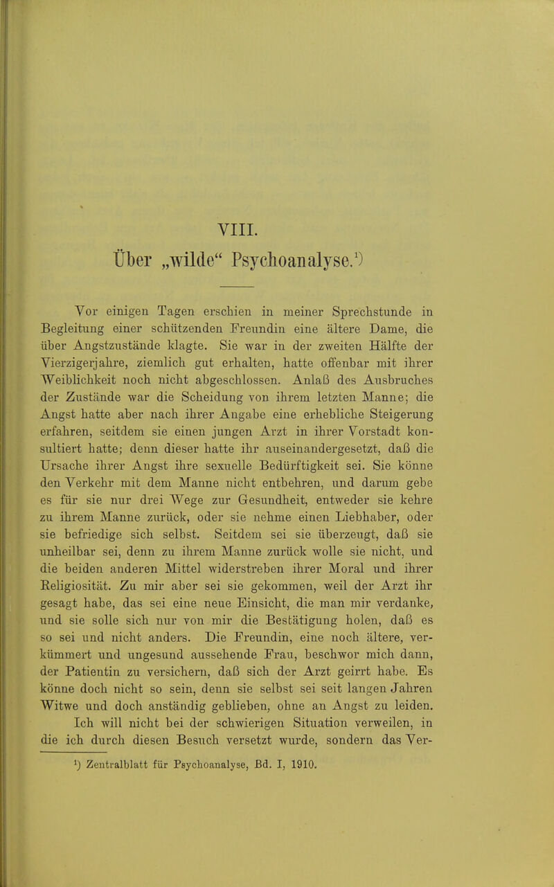 VIII. über „wilde Psychoanalyse/) Vor einigen Tagen erschien in meiner Sprechstunde in Begleitung einer schützenden Freundin eine ältere Dame, die über Angstzustände klagte. Sie war in der zweiten Hälfte der Vierzigerjahre, ziemlich gut erhalten, hatte offenbar mit ihrer Weiblichkeit noch nicht abgeschlossen. Anlaß des Ausbruches der Zustände war die Scheidung von ihrem letzten Manne; die Angst hatte aber nach ihrer Angabe eine erhebliche Steigerung erfahren, seitdem sie einen jungen Arzt in ihrer Vorstadt kon- sultiert hatte; denn dieser hatte ihr auseinandergesetzt, daß die Ursache ihrer Angst ihre sexuelle Bedürftigkeit sei. Sie könne den Verkehr mit dem Manne nicht entbehren, und darum gebe es für sie nur drei Wege zur Gesundheit, entweder sie kehre zu ihrem Manne zurück, oder sie nehme einen Liebhaber, oder sie befriedige sich selbst. Seitdem sei sie überzeugt, daß sie unheilbar sei, denn zu ihrem Manne zurück wolle sie nicht, und die beiden anderen Mittel widerstreben ihrer Moral und ihrer Religiosität. Zu mir aber sei sie gekommen, weil der Arzt ihr gesagt habe, das sei eine neue Einsicht, die man mir verdanke, und sie solle sicli nur von mir die Bestätigung holen, daß es so sei und nicht anders. Die Freundin, eine noch ältere, ver- kümmert und ungesund aussehende Frau, beschwor mich dann, der Patientin zu versichern, daß sich der Arzt geirrt habe. Es könne doch nicht so sein, denn sie selbst sei seit langen Jahren Witwe und doch anständig geblieben, ohne an Angst zu leiden. Ich will nicht bei der schwierigen Situation verweilen, in die ich durch diesen Besuch versetzt wurde, sondern das Ver- Zentralblatt für Psychoanalyse, ßd. I, 1910.