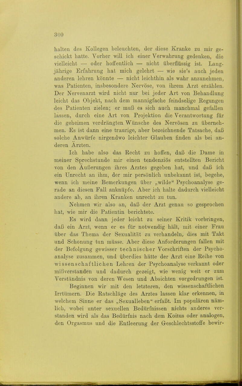 3ü0 halten des Kollegen beleuchten, der diese Kranke zu mir ge- schickt hatte. Vorher will ich einer Verwahrung gedenken, die vielleicht — oder hoffentlich — nicht überflüssig ist. Lang- jährige Erfahrung hat mich gelehrt — wie sie's auch jeden anderen lehren könnte — nicht leichthin als wahr anzunehmen, was Patienten, insbesondere Nervöse, von ihrem Arzt erzählen. Der Nervenarzt wird nicht nur bei jeder Art von Behandlung leicht das Objekt, nach dem mannigfache feindselige Regungen des Patienten zielen; er muß es sich auch manchmal gefallen lassen, durch eine Art von Projektion die Vei'antwortung für die geheimen verdrängten Wünsche des Nervösen zu überneh- men. Es ist dann eine traurige, aber bezeichnende Tatsache, daß solche Anwürfe nirgendwo leichter Grlauben finden als bei an- deren Ärzten. Ich habe also das Recht zu hoffen, daß die Dame in meiner Sprechstunde mir einen tendenziös entstellten Bericht von den Äußerungen ihres Arztes gegeben hat, und daß ich ein Unrecht an ihm, der mir persönlich unbekannt ist, begehe, wenn ich meine Bemerkungen über „wilde Psychoanalyse ge- rade an diesen Fall anknüpfe. Aber ich halte dadurch vielleicht andere ab, an ihren Kranken unrecht zu tun. Nehmen wir also an, daß der Arzt genau so gesprochen hat, wie mir die Patientin berichtete. Es wird dann jeder leicht zu seiner Kritik vorbringen, daß ein Arzt, wenn er es für notwendig hält, mit einer Frau über das Thema der Sexualität zu verhandeln, dies mit Takt und Schonung tun müsse. Aber diese Anforderungen fallen mit der Befolgung gewisser technischer Vorschriften der Psycho- analyse zusammen, und überdies hätte der Arzt eine Reihe von wissenschaftlichen Lehren der Psychoanalyse verkannt oder mißverstanden und dadurch gezeigt, wie wenig weit er zum Verständnis von deren Wesen und Absichten vorgedrungen ist. Beginnen wir mit den letzteren, den wissenschaftlichen Irrtümern. Die Ratschläge des Arztes lassen klar erkennen, in welchem Sinne er das „Sexualleben erfaßt. Im populären näm- lich, Avobei unter sexuellen Bedürfnissen nichts anderes ver- standen wird als das Bedürfnis nach dem Koitus oder analogen, den Orgasmus und die Entleerung der G-eschlechtsstoffe bewir-