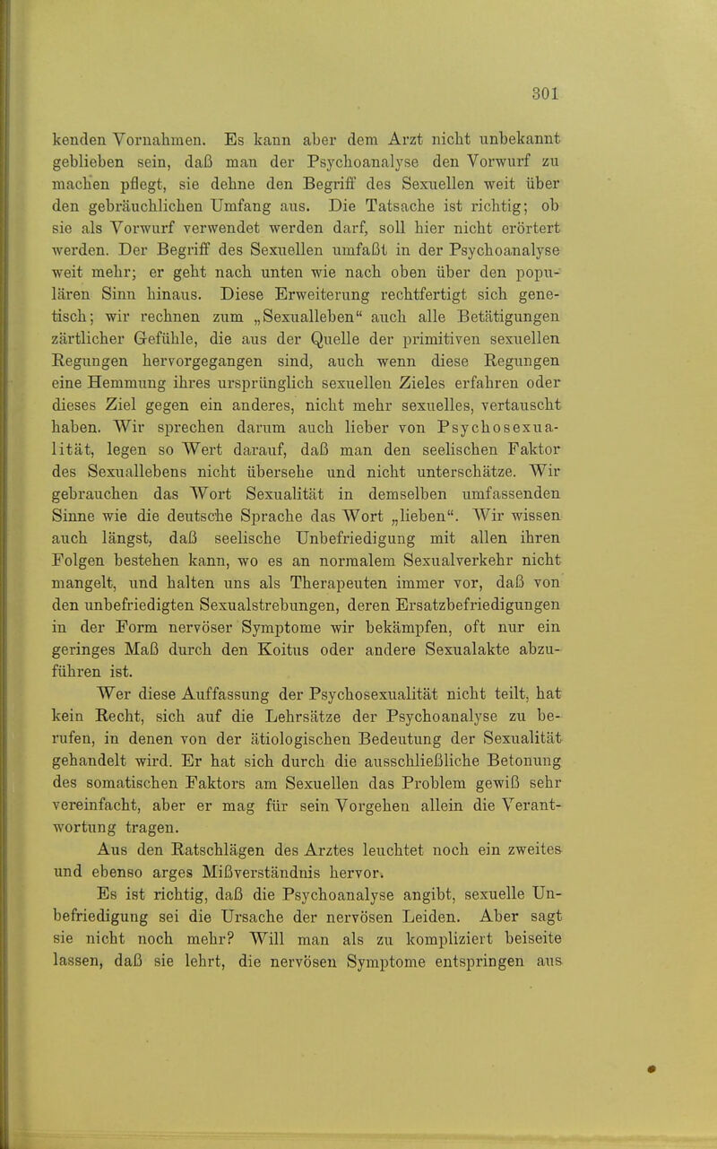 kenden Vornahmen. Es kann aber dem Arzt niclit unbekannt geblieben sein, daß man der Psychoanalyse den Vorwurf zu machen pflegt, sie dehne den Begriff des Sexuellen weit über den gebräuchlichen Umfang aus. Die Tatsache ist richtig; ob sie als Vorwurf verwendet werden darf, soll hier nicht erörtert werden. Der Begriff des Sexuellen umfaßt in der Psychoanalyse weit mehr; er geht nach unten wie nach oben über den popu- Lären Sinn hinaus. Diese Erweiterung rechtfertigt sich gene- tisch; wir rechnen zum „Sexualleben auch alle Betätigungen zärtlicher Gefühle, die aus der Quelle der primitiven sexuellen Regungen hervorgegangen sind, auch wenn diese Regungen eine Hemmung ihres ursprünglich sexuellen Zieles erfahren oder dieses Ziel gegen ein anderes, nicht mehr sexuelles, vertauscht haben. Wir sprechen darum auch lieber von Psychosexua- lität, legen so Wert darauf, daß man den seelischen Faktor des Sexuallebens nicht übersehe und nicht unterschätze. Wir gebrauchen das Wort Sexualität in demselben umfassenden Sinne wie die deutsche Sprache das Wort „lieben. Wir wissen auch längst, daß seelische ünbefriedigung mit allen ihren Folgen bestehen kann, wo es an normalem Sexualverkehr nicht mangelt, und halten uns als Therapeuten immer vor, daß von den unbefriedigten Sexualstrebungen, deren Ersatzbefriedigungen in der Form nervöser Symptome wir bekämpfen, oft nur ein geringes Maß durch den Koitus oder andere Sexualakte abzu- führen ist. Wer diese Auffassung der Psychosexualität nicht teilt, hat kein Recht, sich auf die Lehrsätze der Psychoanalyse zu be- rufen, in denen von der ätiologischen Bedeutung der Sexualität gehandelt wird. Er hat sich durch die ausschließliche Betonung des somatischen Faktors am Sexuellen das Problem gewiß sehr vereinfacht, aber er mag für sein Vorgehen allein die Verant- wortung tragen. Aus den Ratschlägen des Arztes leuchtet noch ein zweites und ebenso arges Mißverständnis hervor. Es ist richtig, daß die Psychoanalyse angibt, sexuelle ün- befriedigung sei die Ursache der nervösen Leiden. Aber sagt sie nicht noch mehr? Will man als zu kompliziert beiseite lassen, daß sie lehrt, die nervösen Symptome entspringen aus