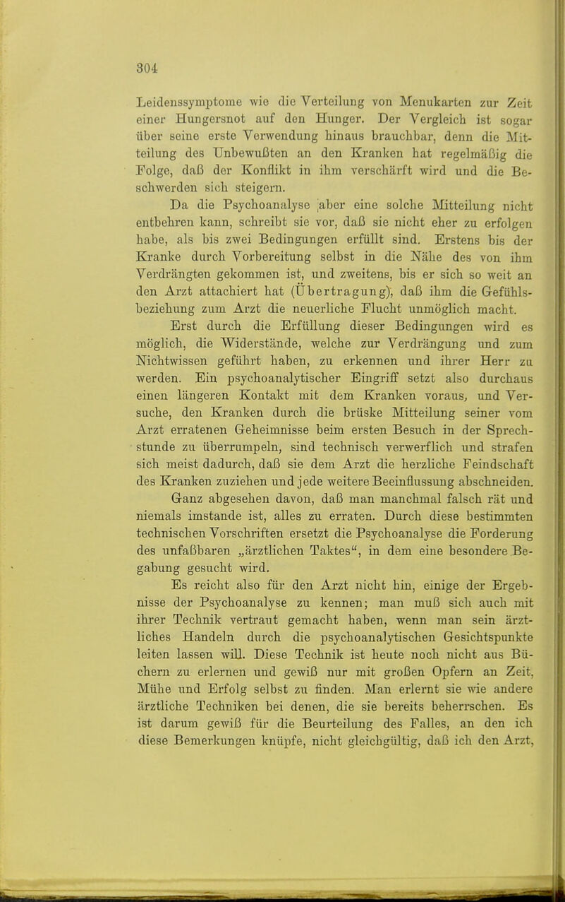 30i Leideiissymptome wie die Verteilung von Menukarten zur Zeit einer Hungersnot auf den Hunger. Der Vergleich ist sogar über seine erste Verwendung hinaus brauchbar, denn die Mit- teilung des Unbewußten an den Kranken hat regelmäßig die Folge, daß der Konflikt in ihm verschärft wird und die Be- schwerden sich steigern. Da die Psychoanalyse ^aber eine solche Mitteilung nicht entbehren kann, schreibt sie vor, daß sie nicht eher zu erfolgen habe, als bis zwei Bedingungen erfüllt sind. Erstens bis der Kranke durch Vorbereitung selbst in die Nähe des von ihm Verdi'ängten gekommen ist, und zweitens, bis er sich so weit an den Arzt attacbiert hat (Übertragung), daß ihm die Gefühls- beziehung zum Arzt die neuerliche Flucht unmöglich macht. Erst durch die Erfüllung dieser Bedingungen wird es möglich, die Widerstände, welche zur Verdrängung und zum Nichtwissen geführt haben, zu erkennen und ihrer Herr zu werden. Ein. psychoanalytischer Eingriff setzt also durchaus einen längeren Kontakt mit dem Kranken voraus, und Ver- suche, den Kranken durch die brüske Mitteilung seiner vom Arzt erratenen Geheimnisse beim ersten Besuch in der Sprech- stunde zu überrumpeln, sind technisch verwerflich und strafen sich meist dadurch, daß sie dem Arzt die herzliche Feindschaft des Kranken zuziehen und jede weitere Beeinflussung abschneiden. Ganz abgesehen davon, daß man manchmal falsch rät und niemals imstande ist, alles zu erraten. Durch diese bestimmten technischen Vorschriften ersetzt die Psychoanalyse die Forderung des unfaßbaren „ärztlichen Taktes, in dem eine besondere Be- gabung gesucht wird. Es reicht also für den Arzt nicht hin, einige der Ergeb- nisse der Psychoanalyse zu kennen; man muß sich auch mit ihrer Technik vertraut gemacht haben, wenn man sein ärzt- liches Handeln durch die psychoanalytischen Gesichtspunkte leiten lassen wül. Diese Technik ist heute noch nicht aus Bü- chern zu erlernen und gewiß nur mit großen Opfern an Zeit, Mühe und Erfolg selbst zu finden. Man erlernt sie wie andere ärztliche Techniken bei denen, die sie bereits beherrschen. Es ist darum gewiß für die Beurteilung des Falles, an den ich diese Bemerkungen knüpfe, nicht gleichgültig, daß ich den Arzt,