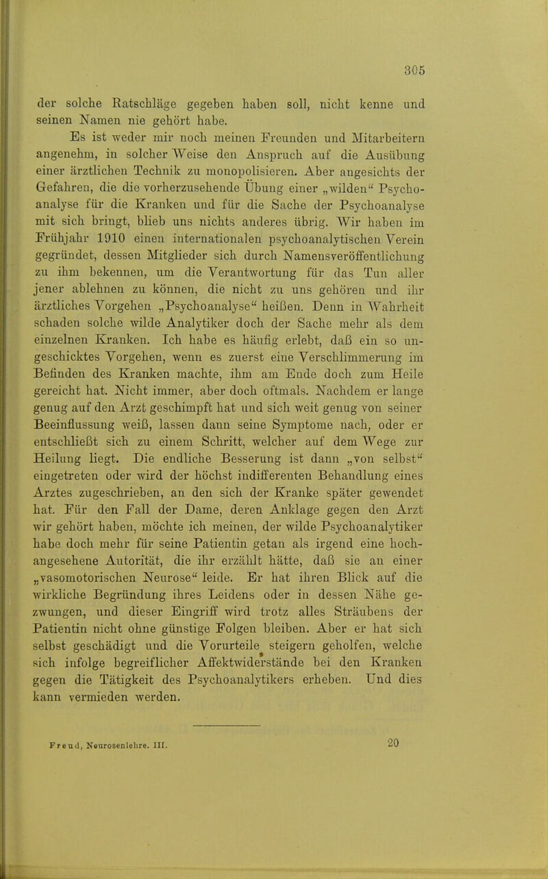 der solche Ratschläge gegeben haben soll, nicht kenne und seinen Namen nie gehört habe. Es ist weder mir noch meinen Freunden und Mitarbeitern angenehm, in solcher Weise den Anspruch auf die Ausübung einer cärztlicheu Technik zu monopolisieren. Aber angesichts der Gefahren, die die vorherzusehende Übung einer „wilden Psycho- analyse für die Kranken und für die Sache der Psychoanalyse mit sich bringt, blieb uns nichts anderes übrig. Wir haben im Frühjahr 1910 einen internationalen psychoanalytischen Verein gegründet, dessen Mitglieder sich durch Namensveröffentlichung zu ihm bekennen, um die Verantwortung für das Tun aller jener ablehnen zu können, die nicht zu uns gehören und ihr ärztliches Vorgehen „Psychoanalyse heißen. Denn in Wahrheit schaden solche wilde Analytiker doch der Sache mehr als dem einzelnen Kranken. Ich habe es häufig erlebt, daß ein so un- geschicktes Vorgehen, wenn es zuerst eine Verschlimmei'ung im Befinden des Kranken machte, ihm am Ende doch zum Heile gereicht hat. Nicht immer, aber doch oftmals. Nachdem er lange genug auf den Arzt geschimpft hat und sich weit genug von seiner Beeinflussung weiß, lassen dann seine Symptome nach, oder er entschließt sich zu einem Schritt, welcher auf dem Wege zur Heilung liegt. Die endliche Besserung ist dann „von selbst eingetreten oder wird der höchst indifferenten Behandlung eines Arztes zugeschrieben, an den sich der Kranke später gewendet hat. Für den Fall der Dame, deren Anklage gegen den Arzt wir gehört haben, möchte ich meinen, der wilde Psychoanalytiker habe doch mehr für seine Patientin getan als irgend eine hoch- angesehene Autorität, die ihr erzählt hätte, daß sie an einer „vasomotorischen Neurose leide. Er hat ihren Blick auf die wirkliche Begründung ihres Leidens oder in dessen Nähe ge- zwungen, und dieser Eingriff wird trotz alles Sträubens der Patientin nicht ohne günstige Folgen bleiben. Aber er hat sich selbst geschädigt und die Vorurteile steigern geholfen, welche sich infolge begreiflicher Affektwiderstände bei den Kranken gegen die Tätigkeit des Psychoanalytikers erheben. Und dies kann vermieden Averden. Freud, Neurosenlelire. III. 20