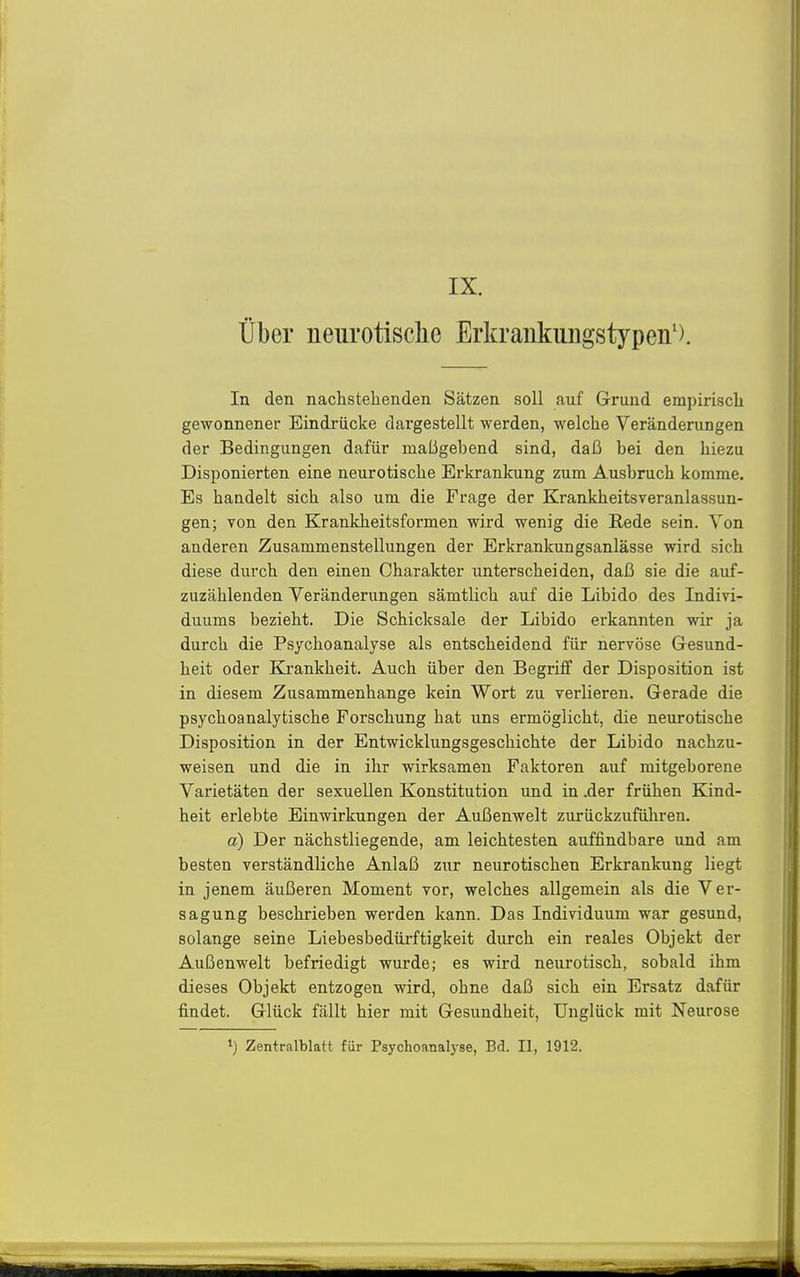 IX. über neurotische Erkrankungstypen'). In den nachstehenden Sätzen soll auf G-rund empirisch gewonnener Eindrücke dargestellt werden, welche Veränderungen der Bedingungen dafür maßgebend sind, daß bei den hiezu Disponierten eine neurotische Erkrankung zum Ausbruch komme. Es handelt sich also um die Frage der Krankheitsveranlassun- gen; von den Krankheitsformen wird wenig die Rede sein. Von anderen Zusammenstellungen der Erkrankungsanlässe wird sich diese durch den einen Charakter unterscheiden, daß sie die auf- zuzählenden Veränderungen sämtlich auf die Libido des Indivi- duums bezieht. Die Schicksale der Libido erkannten wir ja durch die Psychoanalyse als entscheidend für nervöse Gesund- heit oder Krankheit. Auch über den Begriff der Disposition ist in diesem Zusammenhange kein Wort zu verlieren. Gerade die psychoanalytische Forschung hat uns ermöglicht, die neurotische Disposition in der Entwicklungsgeschichte der Libido nachzu- weisen und die in ihr wirksamen Faktoren auf mitgeborene Varietäten der sexuellen Konstitution und in .der frühen Kind- heit erlebte Einwirkungen der Außenwelt zurückzuführen. a) Der nächstliegende, am leichtesten auffindbare und am besten verständliche Anlaß zur neurotischen Erkrankung liegt in jenem äußeren Moment vor, welches allgemein als die Ver- sagung beschrieben werden kann. Das Individuum war gesund, solange seine Liebesbedürftigkeit durch ein reales Objekt der Außenwelt befriedigt wurde; es wird neurotisch, sobald ihm dieses Objekt entzogen wird, ohne daß sich ein Ersatz dafür findet. Glück fällt hier mit Gesundheit, Unglück mit Neurose ») Zentralblatt für Psychoanalyse, Bd. II, 1912.