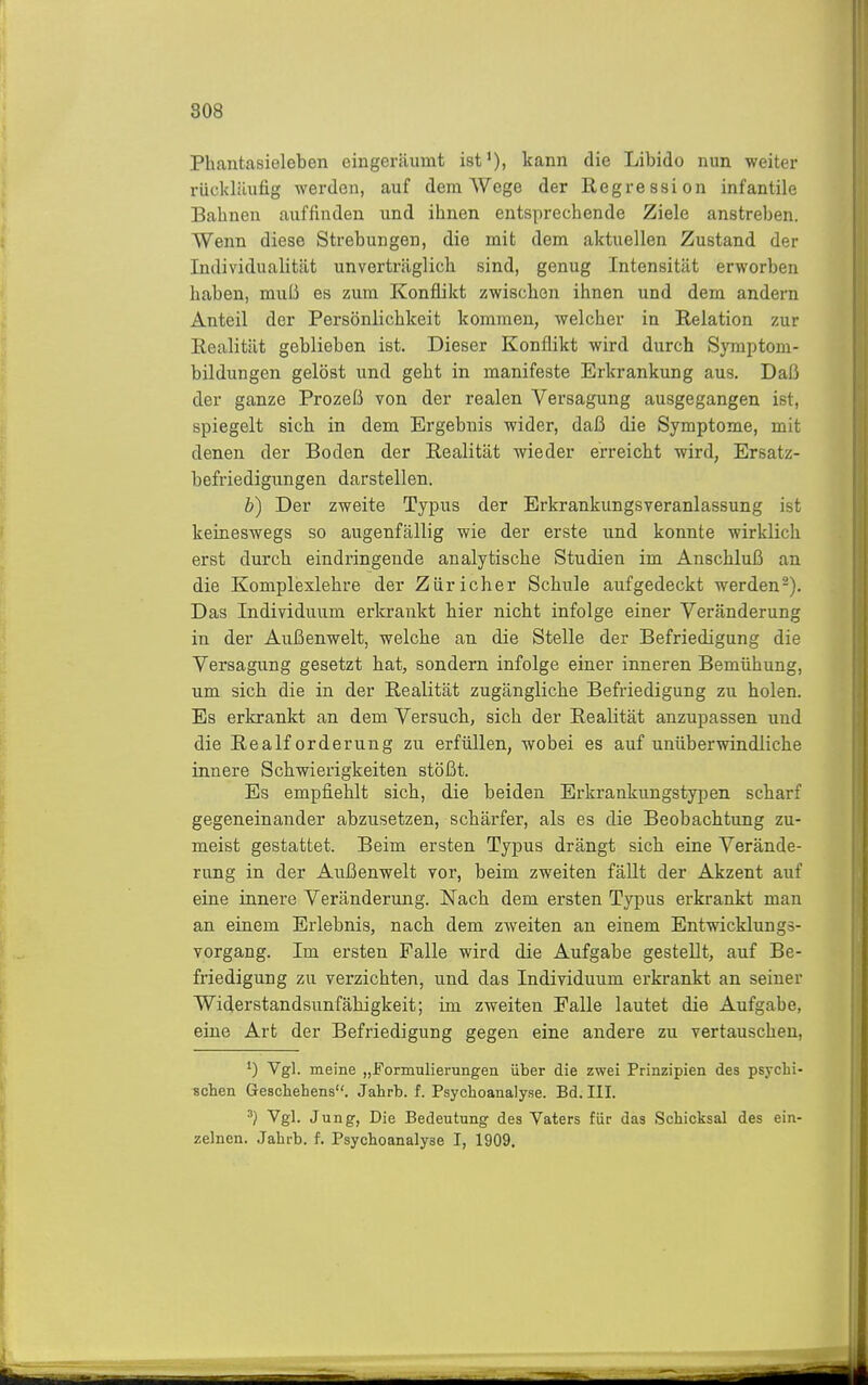 808 Phantasieleben eingeräumt ist'), kann die Libido nun weiter rückläufig werden, auf dem AVege der Regression infantile Bahnen auffinden und ihnen entsprechende Ziele anstreben. Wenn diese Strebungen, die mit dem aktuellen Zustand der Individualität unverträglich sind, genug Intensität erworben haben, mviü es zum Konflikt zwischen ihnen und dem andern Anteil der Persönlichkeit kommen, welcher in Relation zur Realität geblieben ist. Dieser Konflikt wird durch Syraptom- bildungen gelöst und geht in manifeste Erkrankung aus. Daß der ganze Prozeß von der realen Versaguug ausgegangen ist, spiegelt sich in dem Ergebnis wider, daß die Symptome, mit denen der Boden der Realität wieder erreicht wird, Ersatz- befriedigungen darstellen. b) Der zweite Typus der Erkrankungsveranlassung ist keineswegs so augenfällig wie der erste und konnte wirklich erst durch eindringende analytische Studien im Anschluß an die Komplexlehre der Züricher Schule aufgedeckt werden-). Das Individuum erkrankt hier nicht infolge einer Veränderung in der Außenwelt, welche an die Stelle der Befriedigung die Versagung gesetzt hat, sondern infolge einer inneren Bemühung, um sich die in der Realität zugängliche Befriedigung zu holen. Es erkrankt an dem Versuch, sich der Realität anzupassen und die Realforderung zu erfüllen, wobei es auf unüberwindliche innere Schwierigkeiten stößt. Es empfiehlt sich, die beiden Erkrankungstypen scharf gegeneinander abzusetzen, schärfer, als es die Beobachtung zu- meist gestattet. Beim ersten Typus drängt sich eine Verände- rung in der Außenwelt vor, beim zweiten fäUt der Akzent auf eine innere Veränderung. Nach dem ersten Typus erkrankt man an einem Erlebnis, nach dem zweiten an einem Entwicklungs- vorgang. Im ersten Falle wird die Aufgabe gestellt, auf Be- friedigung zu verzichten, und das Individuum erkrankt an seiner Widerstandsunfähigkeit; im zweiten Falle lautet die Aufgabe, eine Art der Befriedigung gegen eine andere zu vertauschen, Vgl. meine „Formulierungen über die zwei Prinzipien des psychi- schen Geschehens. Jahrb. f. Psychoanalyse. Bd. III. ^) Vgl. Jung, Die Bedeutung des Vaters für das Schicksal des ein- zelnen. Jahrb. f. Psychoanalyse I, 1909.