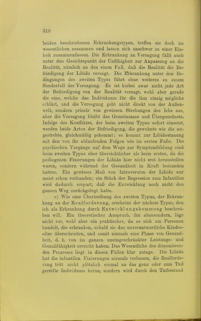 beiden bescliriebenen Erkrankungstypen, treffen sie doch im wesentlichen zusammen und lassen sich unschwer zu einer Ein- heit zusammenfassen. Die Erkrankung an Versagung fällt auch unter den Gesichtspunkt der Unfähigkeit zur Anpassung an die Realität, nämlich an den einen Fall, daß die Realität die Be- friedigung der Libido versagt. Die Erkrankung unter den Be- dingungen des zweiten Typus führt ohne weiteres zu einem Sonderfall der Versagung. Es ist hiebei zwar nicht jede Art der Befriedigung von der Realität versagt, wohl aber gerade die eine, welche das Individuum für die ihm einzig mögliche erklärt, und die Versagung geht nicht direkt von der Außen- welt, sondern primär von gewissen Strebungen des Ichs aus, aber die Versagung bleibt das Gemeinsame und Übergeordnete. Infolge des Konfliktes, der beim zweiten Typus sofort einsetzt, werden beide Arten der Befriedigung, die gewohnte wie die an- gestrebte, gleichmäßig gehemmt; es kommt zur Libidostauung mit den von ihr ablaufenden Folgen wie im ersten Falle. Die psychischen Vorgänge auf dem Wege zur Symptombildung sind beim zweiten Typus eher übersichtlicher als beim ersten, da die pathogenen Fixierungen der Libido hier nicht erst herzustellen waren, sondern während der Gesundheit in Kraft bestanden hatten. Ein gewisses Maß von Introversion der Libido war meist schon vorhanden; ein Stück der Regression zum Infantilen wird dadurch erspart, daß die Entwicklung noch nicht den ganzen Weg zurückgelegt hatte. c) Wie eine Übertreibung des zweiten Typus, der Erkran- kung an der Realforderung, erscheint der nächste Tyjms, den ich als Erkrankung durch Entwicklungshemmung beschrei- ben will. Ein theoretischer Anspruch, ihn abzusondern, läge nicht vor, wohl aber ein praktischer, da es sich um Personen handelt, die erkranken, sobald sie das unverantwortliche Kindes- alter überschreiten, und somit niemals eine Phase von Gesund- heit, d. h. von im ganzen uneingeschränkter Leistungs- und Genußfähigkeit erreicht haben. Das Wesentliche des disponieren- den Prozesses liegt in diesen Fällen klar zutage. Die Libido hat die infantilen Fixierungen niemals verlassen, die Realforde- rung tritt nicht plötzlich einmal an das ganz oder zum Teil gereifte Individuum heran, sondern wird durch den Tatbestand