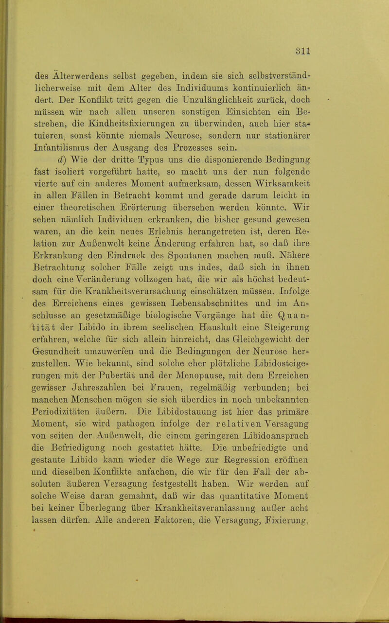 des Älterwerdeus selbst gegeben, indem sie sich selbstverständ- licherweise mit dem Alter des Individuums kontinuierlich än- dert. Der Konflikt tritt gegen die Unzulänglichkeit zurück, doch müssen wir nach allen unseren sonstigen Einsichten ein Be- streben, die Eandheitsfixierungen zu überwinden, auch hier sta- tuieren, sonst könnte niemals Neurose, sondern nur stationärer Infantilismus der Ausgang des Prozesses sein. d) Wie der dritte Typus uns die disponierende Bedingung fast isoliert vorgeführt hatte, so macht uns der nun folgende vierte auf ein anderes Moment aufmerksam, dessen Wirksamkeit in allen Fällen in Betracht kommt und gerade darum leicht in einer theoretischen Erörterung übersehen werden könnte. Wir sehen nämlich Individuen erkranken, die bisher gesund gewesen waren, an die kein neues Erlebnis herangetreten ist, deren Re- lation zur Außenwelt keine Änderung erfahren hat, so daß ihre Erki'ankung den Eindruck des Spontanen machen muß. Nähere Betrachtung solcher Fälle zeigt uns indes, daß sich in ihnen doch eine Veränderung vollzogen hat, die wir als höchst bedeut- sam für die Krankheitsverursachung einschätzen müssen. Infolge des Erreichens eines gewissen Lebensabschnittes und im An- schlüsse an gesetzmäßige biologische Vorgänge hat die Quan- tität der Libido in ihrem seelischen Haushalt eine Steigerung erfahren, welche für sich allein hinreicht, das Gleichgewicht der Gesundheit umzuwerfen und die Bedingungen der Neurose her- zustellen. Wie bekannt, sind solche eher plötzliche Libidosteige- rungen mit der Pubertät und der Menopause, mit dem Erreichen gewisser Jahreszahlen bei Frauen, regelmäßig verbunden; bei manchen Menschen mögen sie sich überdies in noch unbekannten Periodizitäten äußern. Die Libidostauung ist hier das primäre Moment, sie wird pathogen infolge der relativen Versagung von Seiten der Außenwelt, die einem geringeren Libidoanspruch die Befriedigung noch gestattet hätte. Die unbefriedigte und gestaute Libido kann wieder die Wege zur Eegression eröfl'uen und dieselben Konflikte anfachen, die wir für den Fall der ab- soluten äußeren Versagung festgestellt haben. Wir werden auf solche Weise daran gemahnt, daß wir das quantitative Moment bei keiner Überlegung über Krankheitsveranlassung außer acht lassen dürfen. Alle anderen Faktoren, die Versagung, Fixierung,