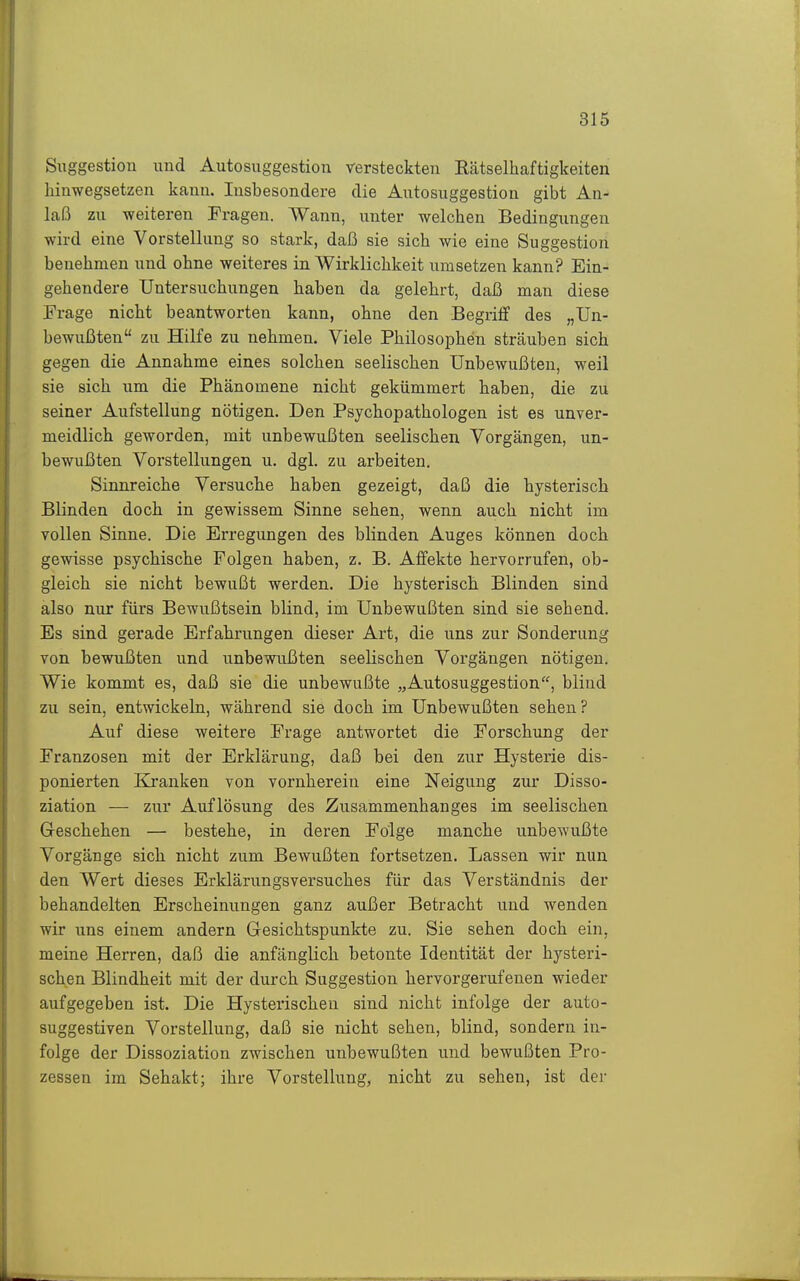Siiggestioii und Autosuggestion versteckten Rätselhaftigkeiten hinwegsetzen kann. Insbesondere die Autosuggestion gibt An- laß zu weiteren Fragen. Wann, unter welchen Bedingungen wird eine Vorstellung so stark, daß sie sich wie eine Suggestion benehmen und ohne weiteres in Wirklichkeit umsetzen kann? Ein- gehendere Untersuchungen haben da gelehrt, daß mau diese Frage nicht beantworten kann, ohne den Begriif des „Un- bewußten zu Hilfe zu nehmen. Viele Philosophen sträuben sich gegen die Annahme eines solchen seelischen Unbewußten, weil sie sich um die Phänomene nicht gekümmert haben, die zu seiner Aufstellung nötigen. Den Psychopathologen ist es unver- meidlich geworden, mit unbewußten seelischen Vorgängen, un- bewußten Vorstellungen u. dgl. zu arbeiten. Sinnreiche Versuche haben gezeigt, daß die hysterisch Blinden doch in gewissem Sinne sehen, wenn auch nicht im vollen Sinne. Die Erregungen des blinden Auges können doch gewisse psychische Folgen haben, z. B. Affekte hervorrufen, ob- gleich sie nicht bewußt werden. Die hysterisch Blinden sind also nur fürs Bewußtsein blind, im Unbewußten sind sie sehend. Es sind gerade Erfahrungen dieser Art, die uns zur Sonderung von bewußten und unbewußten seelischen Vorgängen nötigen. Wie kommt es, daß sie die unbewußte „Autosuggestion, blind zu sein, entwickeln, während sie doch im Unbewußten sehen? Auf diese weitere Frage antwortet die Forschung der Franzosen mit der Erklärung, daß bei den zur Hysterie dis- ponierten Kranken von vornherein eine Neigung zur Disso- ziation — zur Auflösung des Zusammenhanges im seelischen Geschehen — bestehe, in deren Folge manche unbewußte Vorgänge sich nicht zum Bewußten fortsetzen. Lassen wir nun den Wert dieses Erklärungsversuches für das Verständnis der behandelten Erscheinungen ganz außer Betracht und wenden wir uns einem andern Gesichtspunkte zu. Sie sehen doch ein, meine Herren, daß die anfänglich betonte Identität der hysteri- schen Blindheit mit der durch Suggestion hervorgerufenen wieder aufgegeben ist. Die Hysterischen sind nicht infolge der auto- suggestiven Vorstellung, daß sie nicht sehen, blind, sondern in- folge der Dissoziation zwischen unbewußten und bewußten Pro- zessen im Sehakt; ihre Vorstellung, nicht zu sehen, ist der