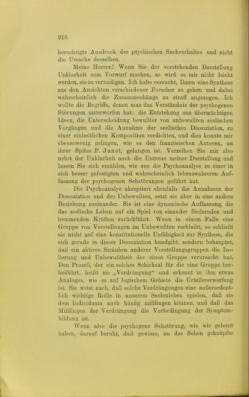 berechtigte Ausdruck des psychischen Sachverhaltes und nicht die Ursache desselben. Meine Herren! Wenn Sie der vorstehenden Darstellung Unklarheit zum Vorwurf machen, so wird es mir nicht leicht werden, sie zu verteidigen. Ich habe versucht, Ihnen eine Synthese aus den Ansichten verschiedener Forscher zu gehen und dabei wahrscheinlich die Zusammenhänge zu straff angezogen. Ich wollte die Begriffe, denen man das Verständnis der psychogenen Störungen unterworfen hat: die Entstehung aus übermächtigen Ideen, die Unterscheidung bewußter von unbewußten seelischen Vorgängen und die Annahme der seelischen Dissoziation, zu einer einheitlichen Komposition verdichten, und dies konnte mir ebensowenig gelingen, wie es den französischen Autoren, an ihrer Spitze P. Jan et, gelungen ist. Verzeihen Sie mir also nebst der Unklarheit auch die Untreue meiner Darstellung und lassen Sie sich erzählen, wie uns die Psychoanalyse zu einer in sich besser gefestigten und wahrscheinlich lebenswahreren Auf- fassung der psychogenen Sehstörungen geführt hat. Die Psychoanalye akzeptiert ebenfalls die Annahmen der Dissoziation und des Unbewußten, setzt sie aber in eine andere Beziehung zueinander. Sie ist eine dynamische Auffassung, die das seelische Leben auf ein Spiel von einander fördernden und hemmenden Kräften zurückführt. Wenn in einem Falle eine Gruppe von Vorstellungen im Unbewußten verbleibt, so schließt sie nicht auf eine konstitutionelle Unfähigkeit zur Synthese, die sich gerade in dieser Dissoziation kundgibt, sondern behauptet, daß ein aktives Sträuben anderer Vorstellungsgruppen die Iso- lierung und Unbewußtheit der einen Gruppe verursacht hat. Den Prozeß, der ein solches Schicksal für die eine Gruppe her- beiführt, heißt sie „Verdrängung und erkennt in ihm etwas Analoges, wie es auf logischem Gebiete die Urteilsverwerfung ist. Sie weist nach, daß solche Verdrängungen eine außerordent- lich wichtige Rolle in unserem Seelenleben spielen, daß sie dem Individuum auch häufig mißlingen können, und daß das Mißlingen der Verdrängung die Vorbedingung der Symptom- bildung ist. Wenn also die psychogene Sehstörung, wie wir gelernt haben, darauf beruht, daß gewisse, an das Sehen geknüpfte